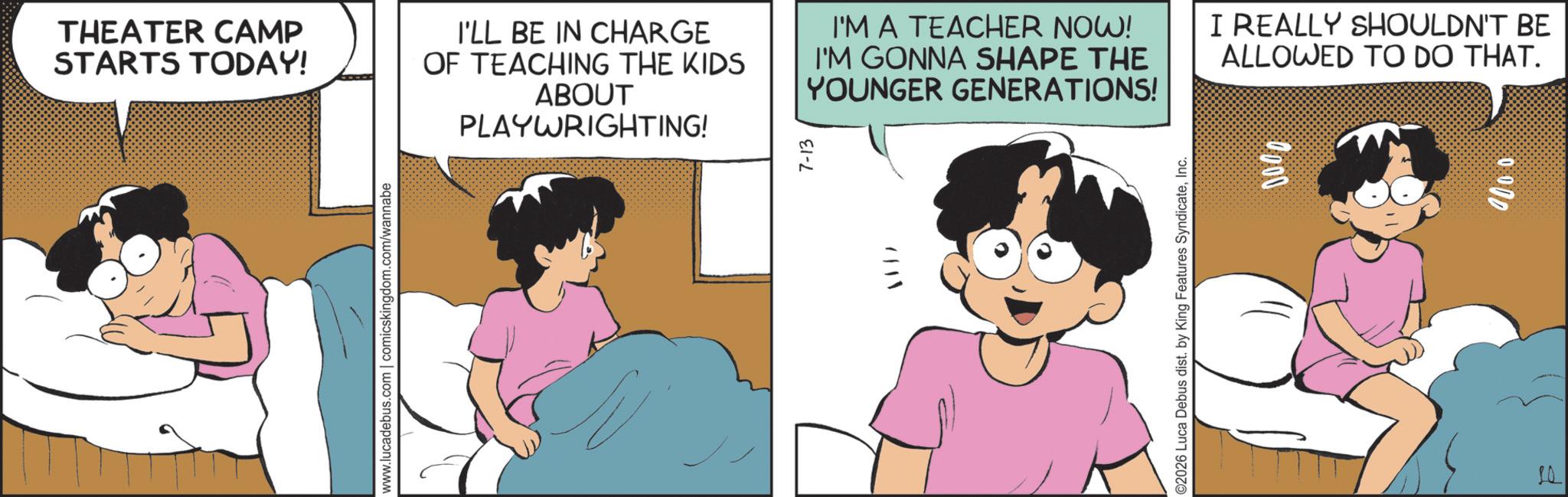 Publication OCR: THEATER CAMP STARTS TODAY! I'LL BE IN CHARGE OF TEACHING THE KIDS ABOUT PLAYWRIGHTING! I'M A TEACHER NOW! I'M GONNA SHAPE THE YOUNGER GENERATIONS! I REALLY SHOULDN'T BE ALLOWED TO DO THAT. www.lucadebus.com | comicskingdom.com/wannabe 7-13 ©2026 Luca Debus dist. by King Features SyndicateInc. 0000 0.000 7 THEATER CAMP STARTS TODAY ! I'LL BE IN CHARGE OF TEACHING THE KIDS ABOUT PLAYWRIGHTING ! I'M A TEACHER NOW ! I'M GONNA SHAPE THE YOUNGER GENERATIONS ! I REALLY SHOULDN'T BE ALLOWED TO DO THAT . www.lucadebus.com | comicskingdom.com/wannabe 7-13 © 2026 Luca Debus dist . by King Features SyndicateInc. 0000 0.000 7