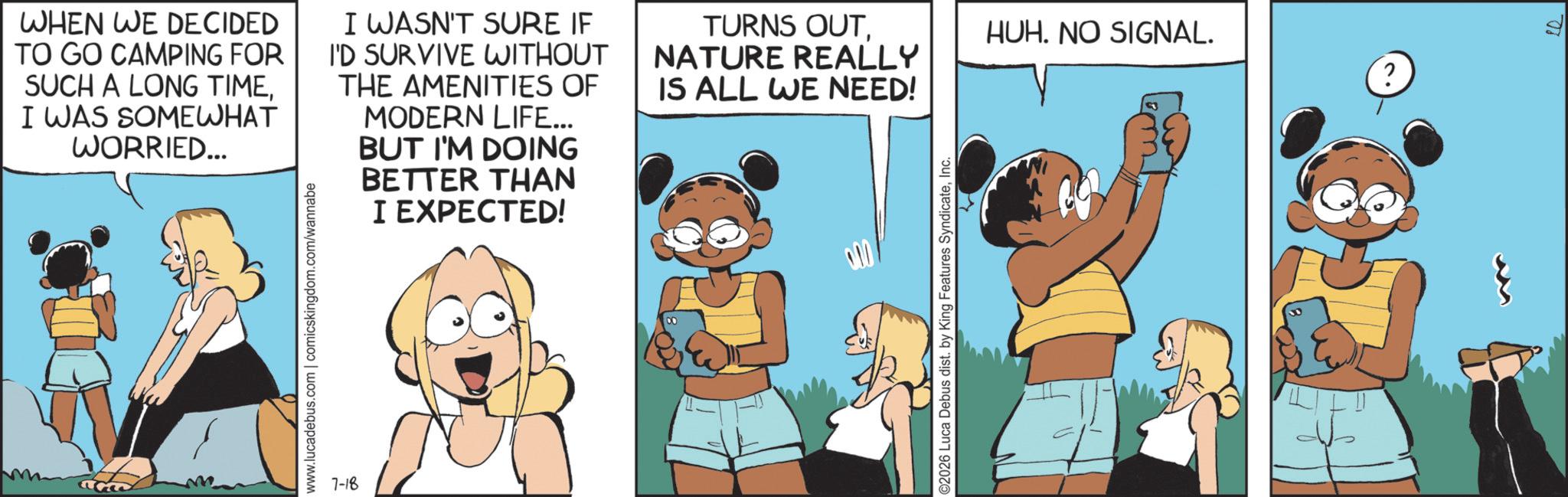 Comic book OCR: WHEN WE DECIDED TO GO CAMPING FOR SUCH A LONG TIMEI WAS SOMEWHAT WORRIED... I WASN'T SURE IF I'D SURVIVE WITHOUT THE AMENITIES OF MODERN LIFE... BUT I'M DOING BETTER THAN I EXPECTED! www.lucadebus.com | comicskingdom.com/wannabe 7-18 TURNS OUTNATURE REALLY HUH. NO SIGNAL. ? IS ALL WE NEED! ©2026 Luca Debus dist. by King Features SyndicateInc. WHEN WE DECIDED TO GO CAMPING FOR SUCH A LONG TIMEI WAS SOMEWHAT WORRIED ... I WASN'T SURE IF I'D SURVIVE WITHOUT THE AMENITIES OF MODERN LIFE ... BUT I'M DOING BETTER THAN I EXPECTED ! www.lucadebus.com | comicskingdom.com/wannabe 7-18 TURNS OUTNATURE REALLY HUH . NO SIGNAL . ? IS ALL WE NEED ! © 2026 Luca Debus dist . by King Features Syndicate