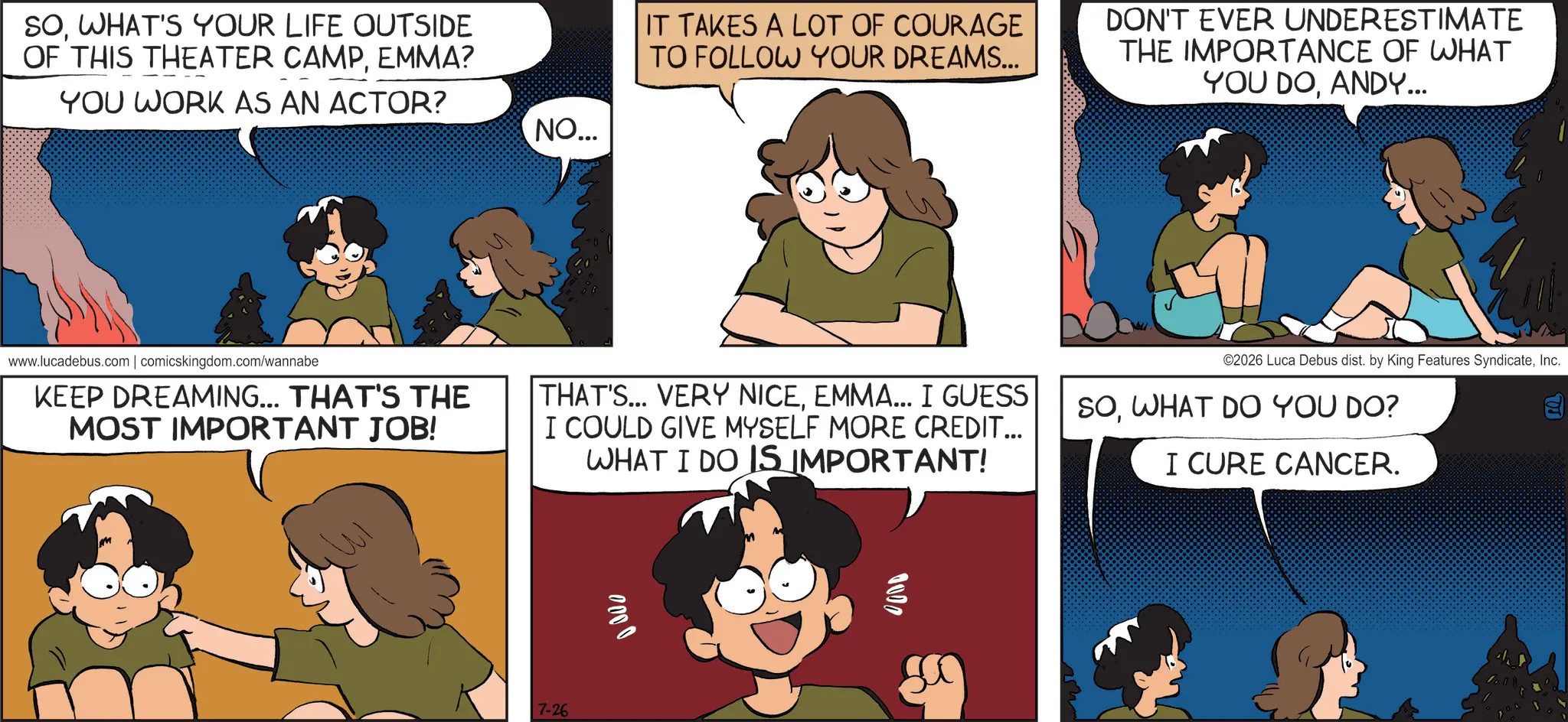 Comic book OCR: SOWHAT'S YOUR LIFE OUTSIDE OF THIS THEATER CAMPEMMA? YOU WORK AS AN ACTOR? NO... IT TAKES A LOT OF COURAGE TO FOLLOW YOUR DREAMS... DON'T EVER UNDERESTIMATE THE IMPORTANCE OF WHAT YOU DOANDY... www.lucadebus.com | comicskingdom.com/wannabe KEEP DREAMING... THAT'S THE MOST IMPORTANT JOB! THAT'S... VERY NICEEMMA... I GUESS I COULD GIVE MYSELF MORE CREDIT... WHAT I DO IS IMPORTANT! ©2026 Luca Debus dist. by King Features SyndicateInc. SOWHAT DO YOU DO? I CURE CANCER. P 7-26 0000 0000 SOWHAT'S YOUR LIFE OUTSIDE OF THIS THEATER CAMPEMMA ? YOU WORK AS AN ACTOR ? NO ... IT TAKES A LOT OF COURAGE TO FOLLOW YOUR DREAMS ... DON'T EVER UNDERESTIMATE THE IMPORTANCE OF WHAT YOU DOANDY ... www.lucadebus.com | comicskingdom.com/wannabe KEEP DREAMING ... THAT'S THE MOST IMPORTANT JOB ! THAT'S ... VERY NICEEMMA ... I GUESS I COULD GIVE MYSELF MORE CREDIT ... WHAT I DO IS IMPORTANT ! © 2026 Luca Debus dist . by King Features SyndicateInc. SOWHAT DO YOU DO ? I CURE CANCER . P 7-26 0000 0000