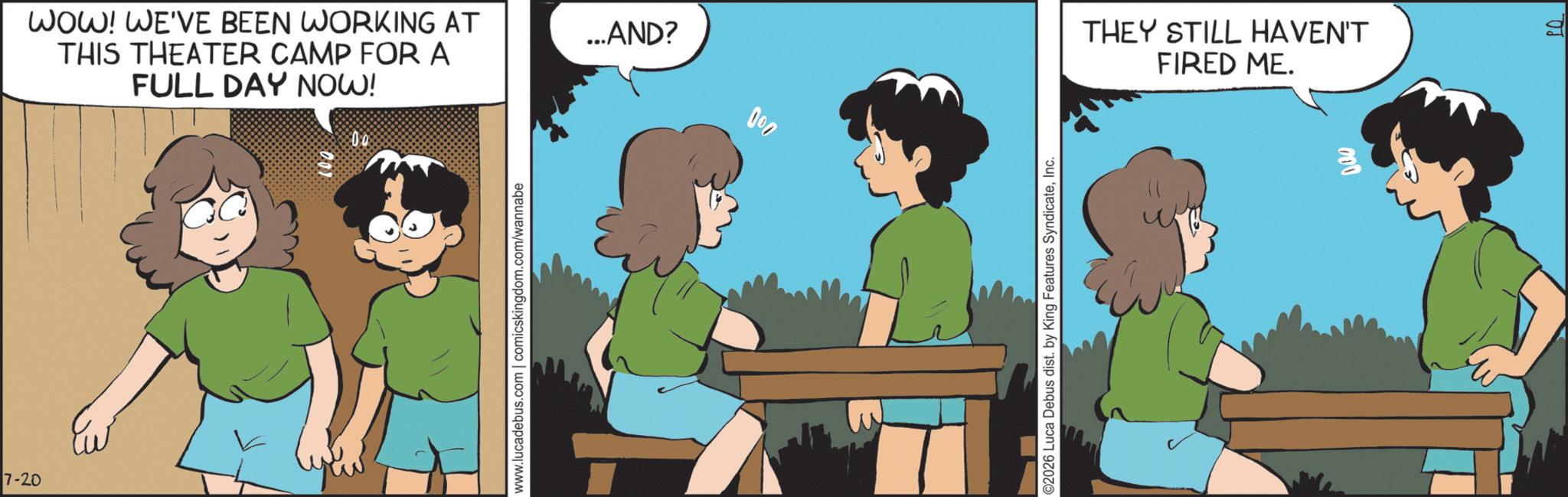 Fictional character OCR: 7-20 WOW! WE'VE BEEN WORKING AT THIS THEATER CAMP FOR A FULL DAY NOW! www.lucadebus.com | comicskingdom.com/wannabe ...AND? 000 ©2026 Luca Debus dist. by King Features SyndicateInc. THEY STILL HAVEN'T FIRED ME. 000 7-20 WOW ! WE'VE BEEN WORKING AT THIS THEATER CAMP FOR A FULL DAY NOW ! www.lucadebus.com | comicskingdom.com/wannabe ... AND ? 000 © 2026 Luca Debus dist . by King Features SyndicateInc. THEY STILL HAVEN'T FIRED ME . 000