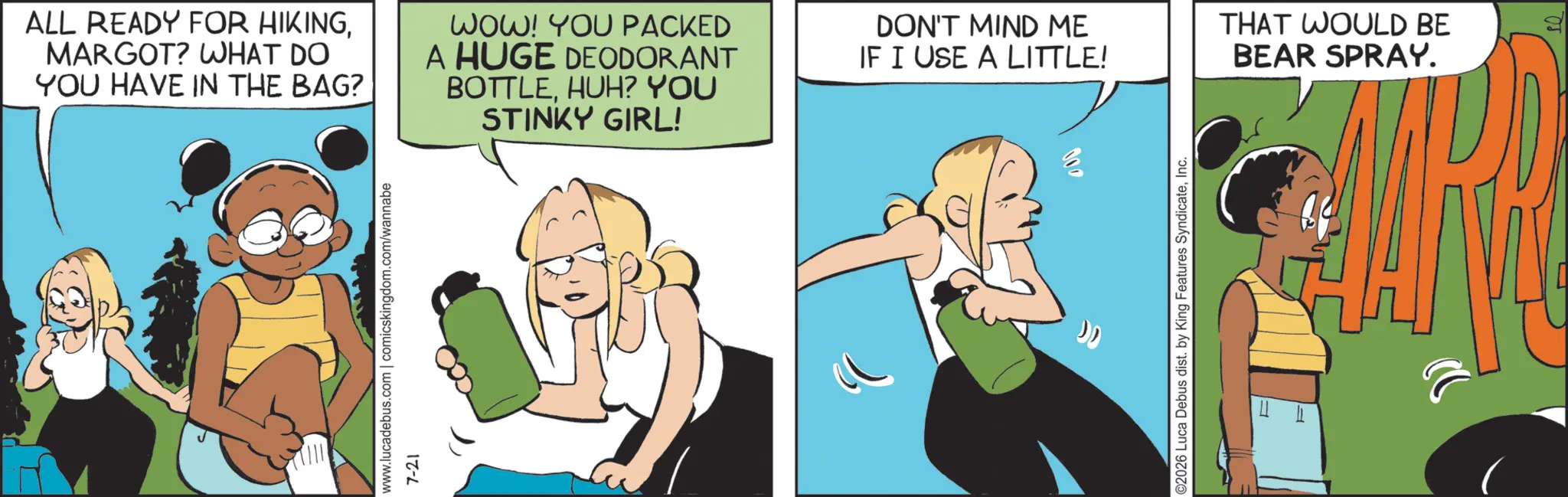 Fictional character OCR: ALL READY FOR HIKINGMARGOT? WHAT DO YOU HAVE IN THE BAG? WOW! YOU PACKED A HUGE DEODORANT BOTTLEHUH? YOU STINKY GIRL! DON'T MIND ME IF I USE A LITTLE! www.lucadebus.com | comicskingdom.com/wannabe 7-21 100 ©2026 Luca Debus dist. by King Features SyndicateInc. = F THAT WOULD BE BEAR SPRAY. ALL READY FOR HIKINGMARGOT ? WHAT DO YOU HAVE IN THE BAG ? WOW ! YOU PACKED A HUGE DEODORANT BOTTLEHUH ? YOU STINKY GIRL ! DON'T MIND ME IF I USE A LITTLE ! www.lucadebus.com | comicskingdom.com/wannabe 7-21 100 © 2026 Luca Debus dist . by King Features SyndicateInc. = F THAT WOULD BE BEAR SPRAY .