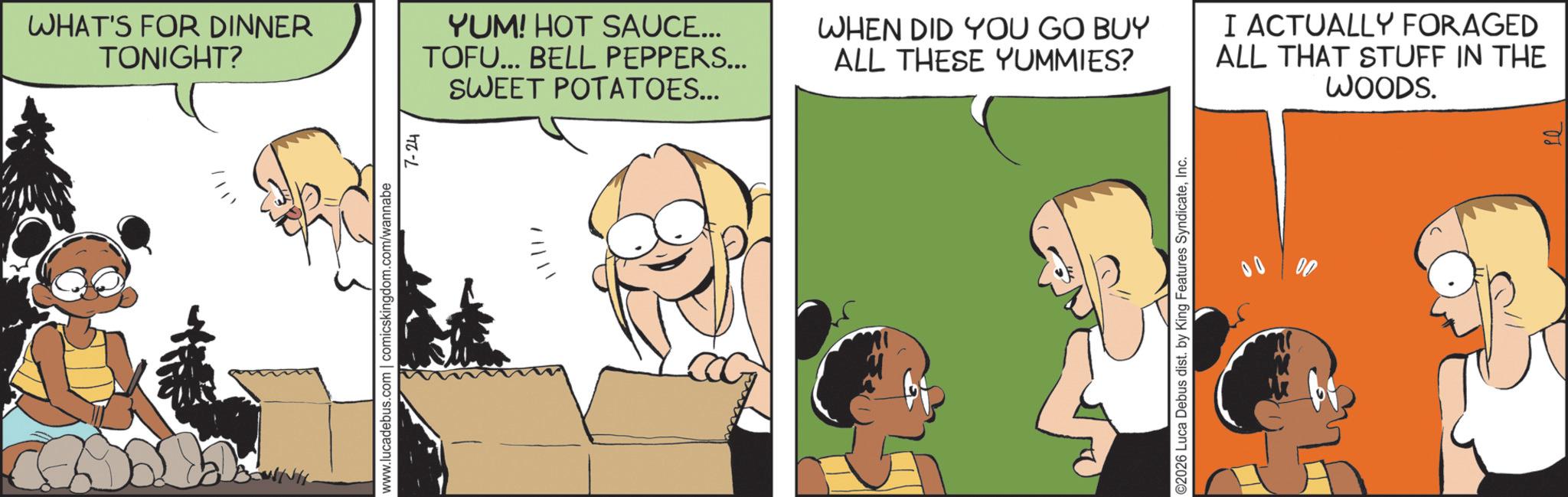 Happiness OCR: WHAT'S FOR DINNER TONIGHT? YUM! HOT SAUCE... TOFU... BELL PEPPERS... SWEET POTATOES... www.lucadebus.com | comicskingdom.com/wannabe 7-24 WHEN DID YOU GO BUY ALL THESE YUMMIES? ©2026 Luca Debus dist. by King Features SyndicateInc. 00 I ACTUALLY FORAGED ALL THAT STUFF IN THE WOODS. WHAT'S FOR DINNER TONIGHT ? YUM ! HOT SAUCE ... TOFU ... BELL PEPPERS ... SWEET POTATOES ... www.lucadebus.com | comicskingdom.com/wannabe 7-24 WHEN DID YOU GO BUY ALL THESE YUMMIES ? © 2026 Luca Debus dist . by King Features SyndicateInc. 00 I ACTUALLY FORAGED ALL THAT STUFF IN THE WOODS .