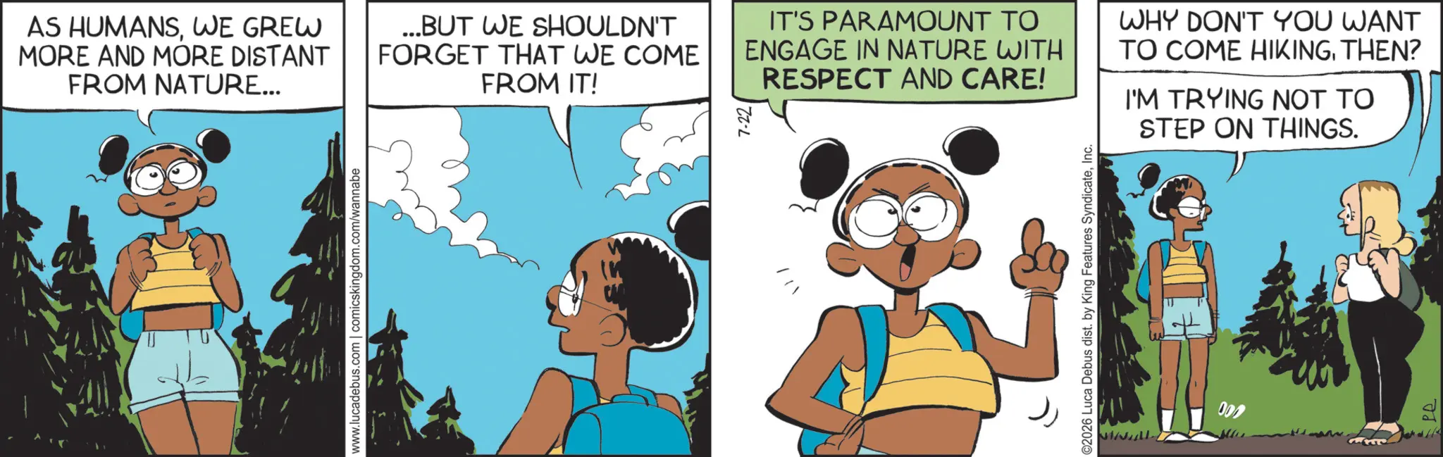 Publication OCR: www.lucadebus.com | comicskingdom.com/wannabe AS HUMANSWE GREW MORE AND MORE DISTANT FROM NATURE... ...BUT WE SHOULDN'T FORGET THAT WE COME FROM IT! IT'S PARAMOUNT TO ENGAGE IN NATURE WITH RESPECT AND CARE! WHY DON'T YOU WANT TO COME HIKINGTHEN? I'M TRYING NOT TO STEP ON THINGS. ©2026 Luca Debus dist. by King Features SyndicateInc. 000 Pe ?? www.lucadebus.com | comicskingdom.com/wannabe AS HUMANSWE GREW MORE AND MORE DISTANT FROM NATURE ... ... BUT WE SHOULDN'T FORGET THAT WE COME FROM IT ! IT'S PARAMOUNT TO ENGAGE IN NATURE WITH RESPECT AND CARE ! WHY DON'T YOU WANT TO COME HIKINGTHEN ? I'M TRYING NOT TO STEP ON THINGS . © 2026 Luca Debus dist . by King Features SyndicateInc. 000 Pe ??