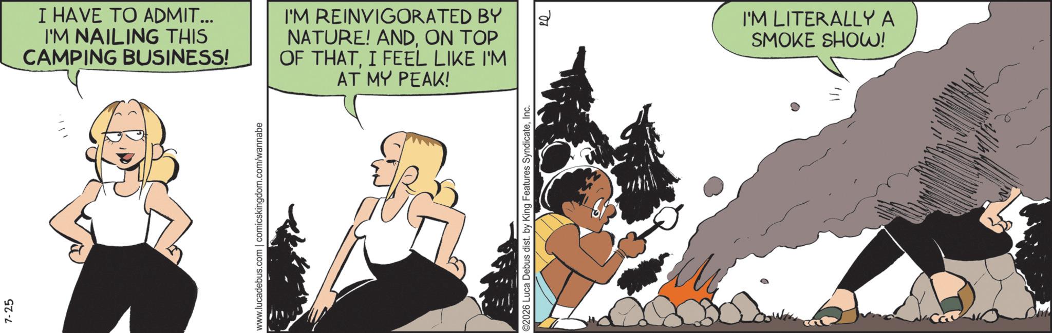Comic book OCR: 7-25 I HAVE TO ADMIT... I'M NAILING THIS CAMPING BUSINESS! I'M REINVIGORATED BY NATURE! ANDON TOP OF THATI FEEL LIKE I'M AT MY PEAK! www.lucadebus.com | comicskingdom.com/wannabe ©2026 Luca Debus dist. by King Features SyndicateInc. ? I'M LITERALLY A SMOKE SHOW! 7-25 I HAVE TO ADMIT ... I'M NAILING THIS CAMPING BUSINESS ! I'M REINVIGORATED BY NATURE ! ANDON TOP OF THATI FEEL LIKE I'M AT MY PEAK ! www.lucadebus.com | comicskingdom.com/wannabe © 2026 Luca Debus dist . by King Features SyndicateInc. ? I'M LITERALLY A SMOKE SHOW !