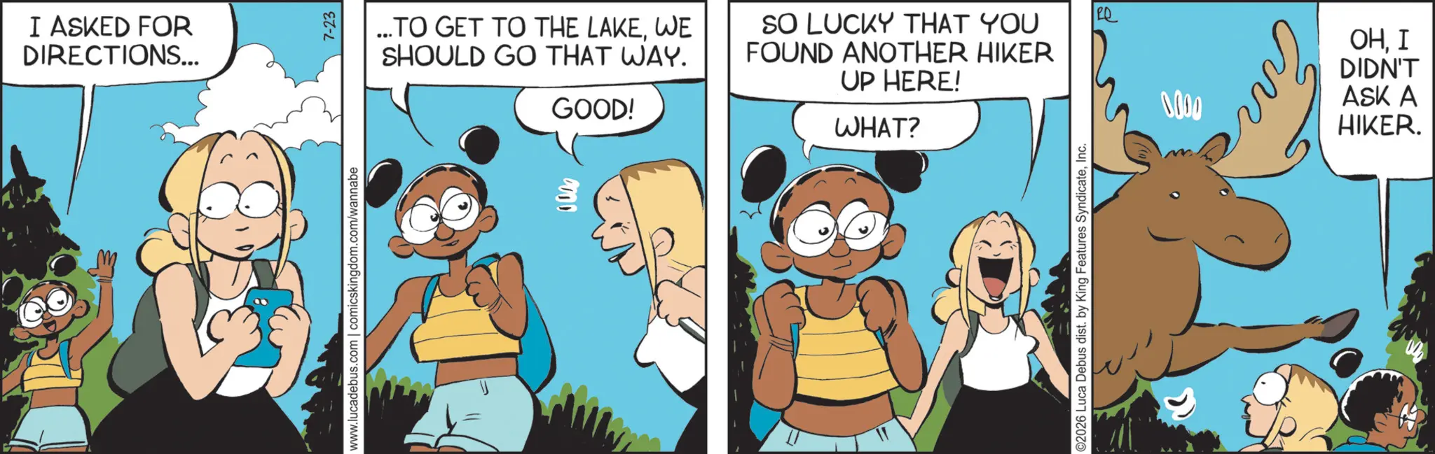 Comics OCR: I ASKED FOR DIRECTIONS... www.lucadebus.com | comicskingdom.com/wannabe 7-23 ...TO GET TO THE LAKEWE SHOULD GO THAT WAY. GOOD! SO LUCKY THAT YOU FOUND ANOTHER HIKER UP HERE! WHAT? C2026 Luca Debus dist. by King Features SyndicateInc. Q 0000 En OHI DIDN'T ASK A HIKER. I ASKED FOR DIRECTIONS ... www.lucadebus.com | comicskingdom.com/wannabe 7-23 ... TO GET TO THE LAKEWE SHOULD GO THAT WAY . GOOD ! SO LUCKY THAT YOU FOUND ANOTHER HIKER UP HERE ! WHAT ? C2026 Luca Debus dist . by King Features SyndicateInc. Q 0000 En OHI DIDN'T ASK A HIKER .