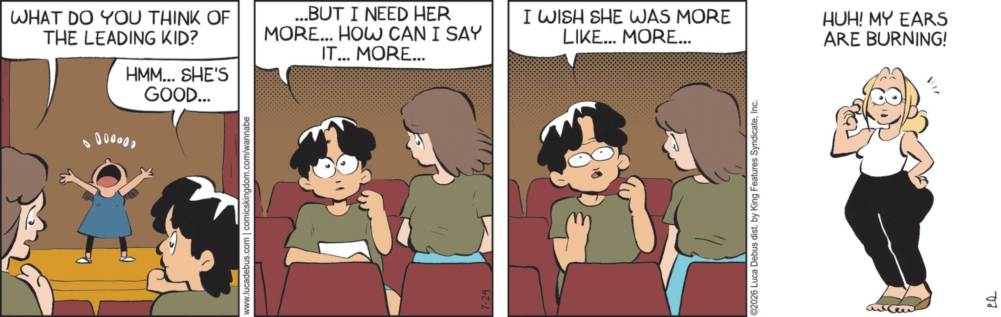 Animated cartoon OCR: WHAT DO YOU THINK OF THE LEADING KID? HMM... SHE'S 000000 GOOD... ...BUT I NEED HER MORE... HOW CAN I SAY IT... MORE... www.lucadebus.com | comicskingdom.com/wannabe 7-29 I WISH SHE WAS MORE LIKE... MORE... HUH! MY EARS ARE BURNING! ©2026 Luca Debus dist. by King Features SyndicateInc. ?? d WHAT DO YOU THINK OF THE LEADING KID ? HMM ... SHE'S 000000 GOOD ... ... BUT I NEED HER MORE ... HOW CAN I SAY IT ... MORE ... www.lucadebus.com | comicskingdom.com/wannabe 7-29 I WISH SHE WAS MORE LIKE ... MORE ... HUH ! MY EARS ARE BURNING ! © 2026 Luca Debus dist . by King Features SyndicateInc. ?? d