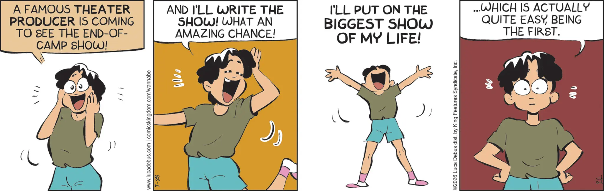 Comics OCR: A FAMOUS THEATER PRODUCER IS COMING TO SEE THE END-OF- CAMP SHOW! AND I'LL WRITE THE SHOW! WHAT AN AMAZING CHANCE! I'LL PUT ON THE BIGGEST SHOW OF MY LIFE! ...WHICH IS ACTUALLY QUITE EASYBEING THE FIRST. )) 1// www.lucadebus.com | comicskingdom.com/wannabe 7-28 0000 ©2026 Luca Debus dist. by King Features SyndicateInc. A FAMOUS THEATER PRODUCER IS COMING TO SEE THE END - OF- CAMP SHOW ! AND I'LL WRITE THE SHOW ! WHAT AN AMAZING CHANCE ! I'LL PUT ON THE BIGGEST SHOW OF MY LIFE ! ... WHICH IS ACTUALLY QUITE EASYBEING THE FIRST . ) ) 1 // www.lucadebus.com | comicskingdom.com/wannabe 7-28 0000 © 2026 Luca Debus dist . by King Features Syndicate