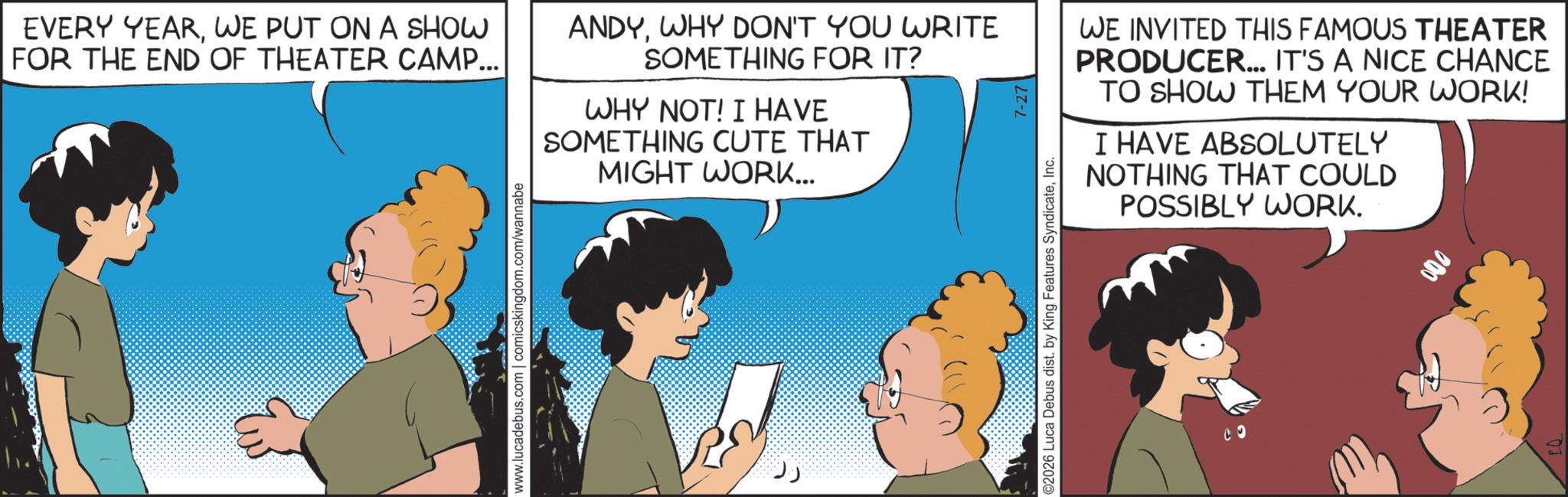 Comic book OCR: EVERY YEARWE PUT ON A SHOW FOR THE END OF THEATER CAMP... www.lucadebus.com | comicskingdom.com/wannabe ANDYWHY DON'T YOU WRITE SOMETHING FOR IT? WHY NOT! I HAVE SOMETHING CUTE THAT MIGHT WORK... ?? WE INVITED THIS FAMOUS THEATER PRODUCER... IT'S A NICE CHANCE TO SHOW THEM YOUR WORK! I HAVE ABSOLUTELY NOTHING THAT COULD POSSIBLY WORK. ©2026 Luca Debus dist. by King Features SyndicateInc. 7-27 9 000 EVERY YEARWE PUT ON A SHOW FOR THE END OF THEATER CAMP ... www.lucadebus.com | comicskingdom.com/wannabe ANDYWHY DON'T YOU WRITE SOMETHING FOR IT ? WHY NOT ! I HAVE SOMETHING CUTE THAT MIGHT WORK ... ?? WE INVITED THIS FAMOUS THEATER PRODUCER ... IT'S A NICE CHANCE TO SHOW THEM YOUR WORK ! I HAVE ABSOLUTELY NOTHING THAT COULD POSSIBLY WORK . © 2026 Luca Debus dist . by King Features SyndicateInc. 7-27 9 000
