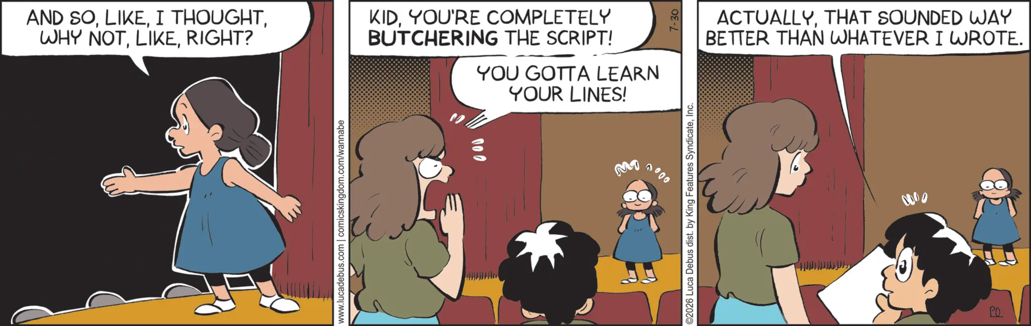 Child OCR: AND SORIGHT? www.lucadebus.com | comicskingdom.com/wannabe KIDYOU'RE COMPLETELY BUTCHERING THE SCRIPT! YOU GOTTA LEARN YOUR LINES! M1 0000 ©2026 Luca Debus dist. by King Features SyndicateInc. 7-30 ACTUALLYTHAT SOUNDED WAY BETTER THAN WHATEVER I WROTE. 0000 PO AND SOI THOUGHTWHY NOTRIGHT ? www.lucadebus.com | comicskingdom.com/wannabe KIDYOU'RE COMPLETELY BUTCHERING THE SCRIPT ! YOU GOTTA LEARN YOUR LINES ! M1 0000 © 2026 Luca Debus dist . by King Features SyndicateInc. 7-30 ACTUALLYTHAT SOUNDED WAY BETTER THAN WHATEVER I WROTE . 0000 PO
