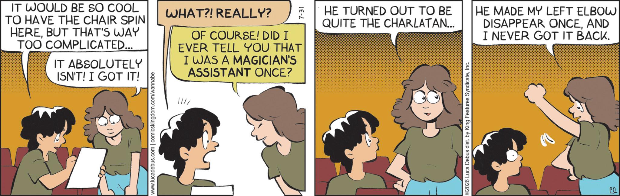 Publication OCR: IT WOULD BE SO COOL TO HAVE THE CHAIR SPIN HEREBUT THAT'S WAY TOO COMPLICATED... IT ABSOLUTELY ISN'T! I GOT IT! WHAT?! REALLY? OF COURSE! DID I EVER TELL YOU THAT I WAS A MAGICIAN'S ASSISTANT ONCE? www.lucadebus.com | comicskingdom.com/wannabe ??? HE TURNED OUT TO BE QUITE THE CHARLATAN... ©2026 Luca Debus dist. by King Features SyndicateInc. HE MADE MY LEFT ELBOW DISAPPEAR ONCEAND I NEVER GOT IT BACK. Pl IT WOULD BE SO COOL TO HAVE THE CHAIR SPIN HEREBUT THAT'S WAY TOO COMPLICATED ... IT ABSOLUTELY ISN'T ! I GOT IT ! WHAT ?! REALLY ? OF COURSE ! DID I EVER TELL YOU THAT I WAS A MAGICIAN'S ASSISTANT ONCE ? www.lucadebus.com | comicskingdom.com/wannabe ??? HE TURNED OUT TO BE QUITE THE CHARLATAN ... © 2026 Luca Debus dist . by King Features SyndicateInc. HE MADE MY LEFT ELBOW DISAPPEAR ONCEAND I NEVER GOT IT BACK . Pl