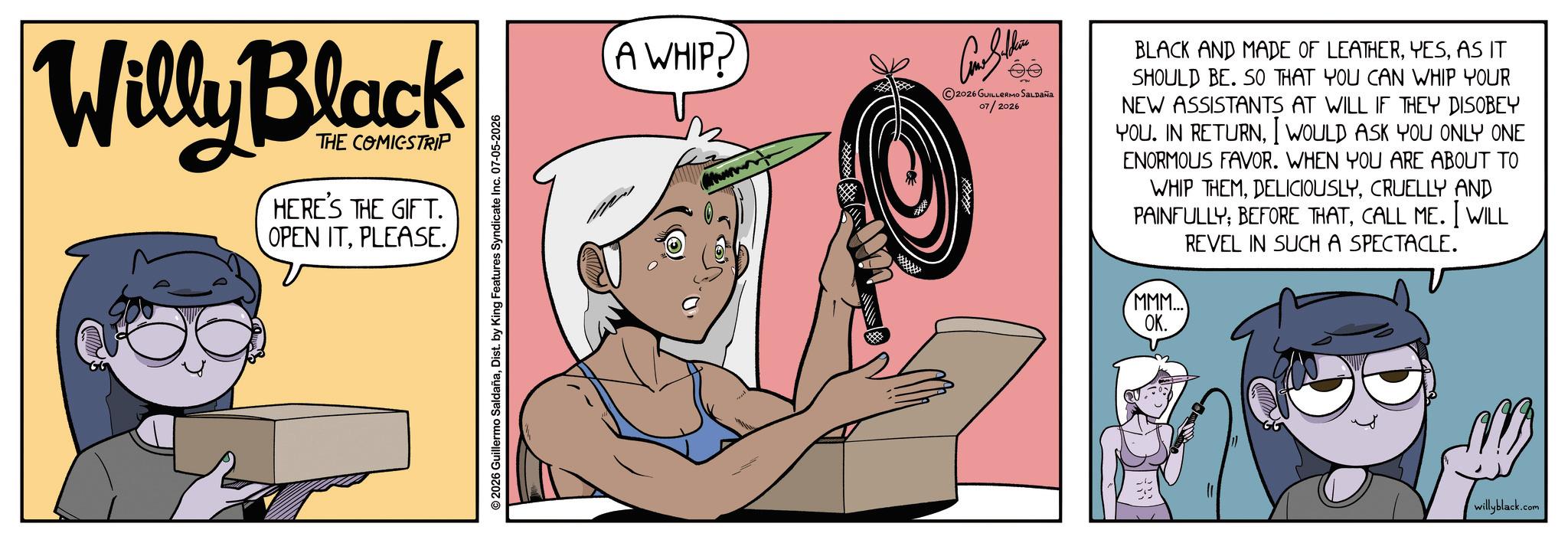 Fictional character OCR: Willy Black THE COMICSTRIP HERE'S THE GIFT. OPEN ITPLEASE. 2026 Guillermo SaldañaDist. by King Features Syndicate Inc. 07-05-2026 A WHIP? 2026 GUILLERMO SALDAÑA 07/2026 BLACK AND MADE OF LEATHERAS IT SHOULD BE. SO THAT YOU CAN WHIP YOUR NEW ASSISTANTS AT WILL IF THEY DISOBEY YOU. IN RETURNI WOULD ASK YOU ONLY ONE ENORMOUS FAVOR. WHEN YOU ARE ABOUT TO WHIP THEMCRUELLY AND PAINFULLY; BEFORE THATCALL ME. I WILL REVEL IN SUCH A SPECTACLE. MMM... OK. willyblack.com Willy Black THE COMICSTRIP HERE'S THE GIFT . OPEN ITPLEASE . 2026 Guillermo SaldañaDist . by King Features Syndicate Inc. 07-05-2026 A WHIP ? 2026 GUILLERMO SALDAÑA 07/2026 BLACK AND MADE OF LEATHERAS IT SHOULD BE . SO THAT YOU CAN WHIP YOUR NEW ASSISTANTS AT WILL IF THEY DISOBEY YOU . IN RETURNI WOULD ASK YOU ONLY ONE ENORMOUS FAVOR . WHEN YOU ARE ABOUT TO WHIP THEMCRUELLY AND PAINFULLY ; BEFORE THATCALL ME . I WILL REVEL IN SUCH A SPECTACLE . MMM ... OK . willyblack.com