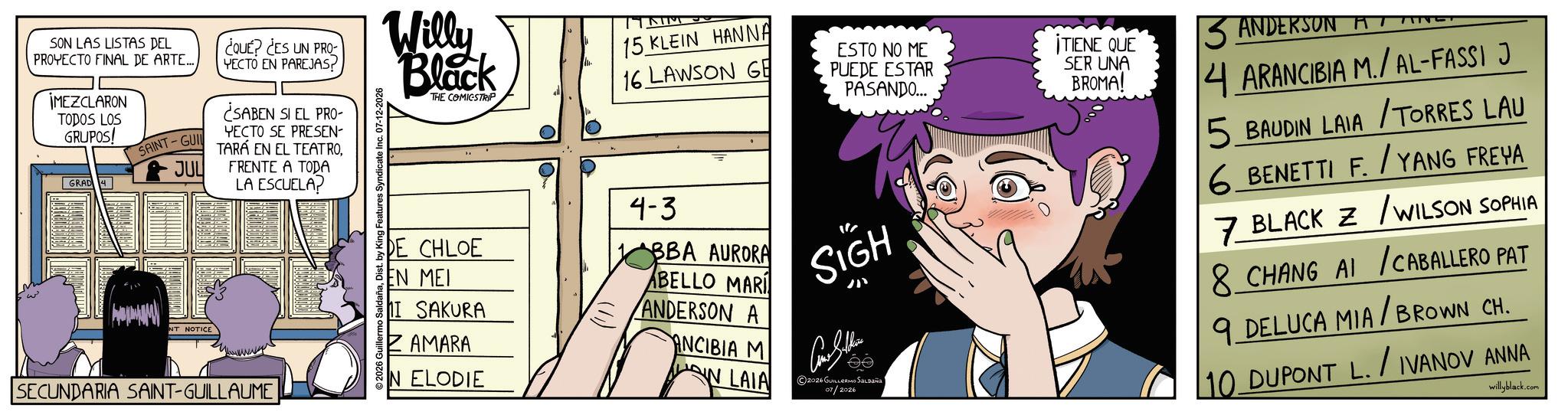 Fictional character OCR: SON LAS LISTAS DEL PROYECTO FINAL DE ARTE.... MEZCLARON TODOS LOS GRUPOS! GRAD 4 SAINT-GUI JUL NT NOTICE COUE? CES UN PRO YECTO EN PAREJAS? ¿SABEN SI EL PRO- YECTO SE PRESEN TARÁ EN EL TEATROFRENTE A TODA LA ESCUELA? SECUNDARIA SAINT-GUILLAUME 2026 Guillermo SaldañaDist. by King Features Syndicate Inc. 07-12-2026 Willy Black THE COMICSTRIP DE CHLOE EN MEI I SAKURA ZAMARA IN ELODIE 15 KLEIN HANNA 16 LAWSON GE 4-3 BBA AURORA BELLO MARI ANDERSON A ANCIBIA M N LAIA ESTO NO ME PUEDE ESTAR PASANDO... SIGH 2026 GUILLERMO SALDAÑA 07/2026 ¡TIENE QUE SER UNA BROMA! 3 ANDERSON AT 4 ARANCIBIA M./AL-FASSI J 5 BAUDIN LAIA/TORRES LAU 6 BENETTI F./YANG FREYA 7 BLACK Z / WILSON SOPHIA 8 CHANG AI / CABALLERO PAT 9 DELUCA MIA/BROWN CH. 10 DUPONT L. / IVANOV ANNA willyblack.com SON LAS LISTAS DEL PROYECTO FINAL DE ARTE .... MEZCLARON TODOS LOS GRUPOS ! GRAD 4 SAINT - GUI JUL NT NOTICE COUE ? CES UN PRO YECTO EN PAREJAS ? ¿ SABEN SI EL PRO- YECTO SE PRESEN TARÁ EN EL TEATROFRENTE A TODA LA ESCUELA ? SECUNDARIA SAINT - GUILLAUME 2026 Guillermo SaldañaDist . by King Features Syndicate Inc. 07-12-2026 Willy Black THE COMICSTRIP DE CHLOE EN MEI I SAKURA ZAMARA IN ELODIE 15 KLEIN HANNA 16 LAWSON GE 4-3 BBA AURORA BELLO MARI ANDERSON A ANCIBIA M N LAIA ESTO NO ME PUEDE ESTAR PASANDO ... SIGH 2026 GUILLERMO SALDAÑA 07/2026 ¡ TIENE QUE SER UNA BROMA ! 3 ANDERSON AT 4 ARANCIBIA M./AL-FASSI J 5 BAUDIN LAIA / TORRES LAU 6 BENETTI F./YANG FREYA 7 BLACK Z / WILSON SOPHIA 8 CHANG AI / CABALLERO PAT 9 DELUCA MIA / BROWN CH . 10 DUPONT L. / IVANOV ANNA willyblack.com
