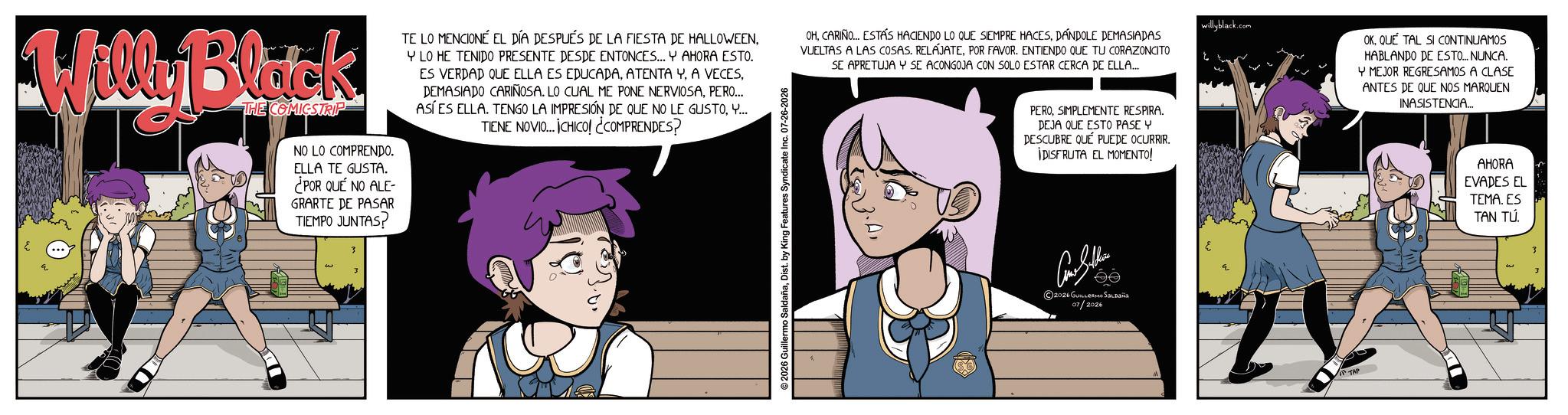Comic book OCR: Willy Black THE COMICSTRIP NO LO COMPRENDO. ELLA TE GUSTA. ¿POR QUÉ NO ALE- GRARTE DE PASAR TIEMPO JUNTAS? ????? TE LO MENCIONÉ EL DÍA DESPUÉS DE LA FIESTA DE HALLOWEENYLO HE TENIDO PRESENTE DESDE ENTONCES... Y AHORA ESTO. ES VERDAD QUE ELLA ES EDUCADAPERO... ASÍ ES ELLA. TENGO LA IMPRESIÓN DE QUE NO LE GUSTOY... TIENE NOVIO... CHICO! ¿COMPRENDES? 2026 Guillermo SaldañaDist. by King Features Syndicate Inc. 07-26-2026 OHDANDOLE DEMASIADAS VUELTAS A LAS COSAS. RELAJATEPOR FAVOR. ENTIENDO QUE TU CORAZONCITO SE APRETUJA Y SE ACONGOJA CON SOLO ESTAR CERCA DE ELLA... PEROSIMPLEMENTE RESPIRA. DEJA QUE ESTO PASE Y DESCUBRE QUE PUEDE OCURRIR. IDISFRUTA EL MOMENTO! ©2026 GUILLERMO SALDAÑA 07/2026 willyblack.com OKQUE TAL SI CONTINUAMOS HABLANDO DE ESTO... NUNCA. Y MEJOR REGRESAMOS A CLASE ANTES DE QUE NOS MARQUEN INASISTENCIA... AHORA EVADES EL TEMA. ES TAN TU Willy Black THE COMICSTRIP NO LO COMPRENDO . ELLA TE GUSTA . ¿ POR QUÉ NO ALE- GRARTE DE PASAR TIEMPO JUNTAS ? ????? TE LO MENCIONÉ EL DÍA DESPUÉS DE LA FIESTA DE HALLOWEENYLO HE TENIDO PRESENTE DESDE ENTONCES ... Y AHORA ESTO . ES VERDAD QUE ELLA ES EDUCADAATENTA YA VECESDEMASIADO CARIÑOSA . LO CUAL ME PONE NERVIOSAPERO ... ASÍ ES ELLA . TENGO LA IMPRESIÓN DE QUE NO LE GUSTOY ... TIENE NOVIO ... CHICO ! ¿ COMPRENDES ? 2026 Guillermo SaldañaDist . by King Features Syndicate Inc. 07-26-2026 OHCARIÑO ... ESTÁS HACIENDO LO QUE SIEMPRE HACESDANDOLE DEMASIADAS VUELTAS A LAS COSAS . RELAJATEPOR FAVOR . ENTIENDO QUE TU CORAZONCITO SE APRETUJA Y SE ACONGOJA CON SOLO ESTAR CERCA DE ELLA ... PEROSIMPLEMENTE RESPIRA . DEJA QUE ESTO PASE Y DESCUBRE QUE PUEDE OCURRIR . IDISFRUTA EL MOMENTO ! © 2026 GUILLERMO SALDAÑA 07/2026 willyblack.com OKQUE TAL SI CONTINUAMOS HABLANDO DE ESTO ... NUNCA . Y MEJOR REGRESAMOS A CLASE ANTES DE QUE NOS MARQUEN INASISTENCIA ... AHORA EVADES EL TEMA . ES TAN TU
