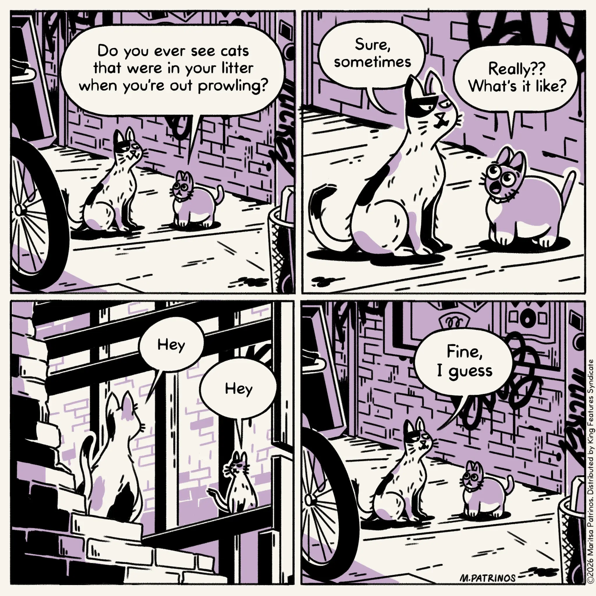 Fiction OCR: Do you ever see cats that were in your litter when you're out prowling? Hey Suresometimes VAN Really?? What's it like? Hey ??? FineI guess TUCKE ??? M.PATRINOS. ©2026 Maritsa Patrinos. Distributed by King Features Syndicate Do you ever see cats that were in your litter when you're out prowling ? Hey Suresometimes VAN Really ?? What's it like ? Hey ??? FineI guess TUCKE ? ?? M.PATRINOS . © 2026 Maritsa Patrinos . Distributed by King Features Syndicate