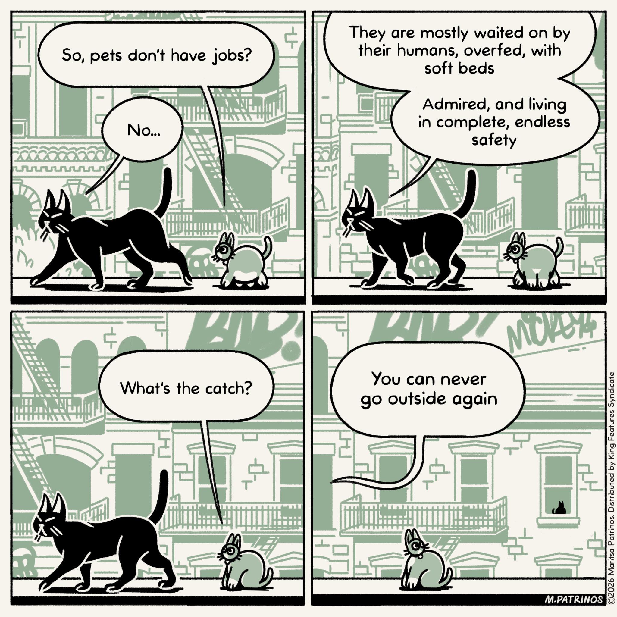 Graphics OCR: Sopets don't have jobs? No... They are mostly waited on by their humanswith soft beds Admiredand living in completeendless safety + What's the catch? You can never go outside again Mickey ? M.PATRINOS ©2026 Maritsa Patrinos. Distributed by King Features Syndicate Sopets don't have jobs ? No ... They are mostly waited on by their humanswith soft beds Admiredand living in completeendless safety + What's the catch ? You can never go outside again Mickey ? M.PATRINOS © 2026 Maritsa Patrinos . Distributed by King Features Syndicate