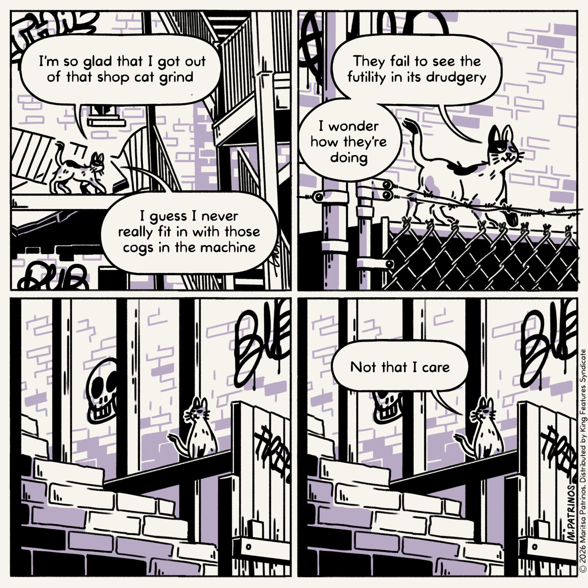Fictional character OCR: I'm so glad that I got out of that shop cat grind I guess I never really fit in with those cogs in the machine R They fail to see the futility in its drudgery I wonder how they're doing Not that I care © 2026 Maritsa Patrinos. Distributed by King Features Syndicate M.PATRINOS- I'm so glad that I got out of that shop cat grind I guess I never really fit in with those cogs in the machine R They fail to see the futility in its drudgery I wonder how they're doing Not that I care © 2026 Maritsa Patrinos . Distributed by King Features Syndicate M.PATRINOS-