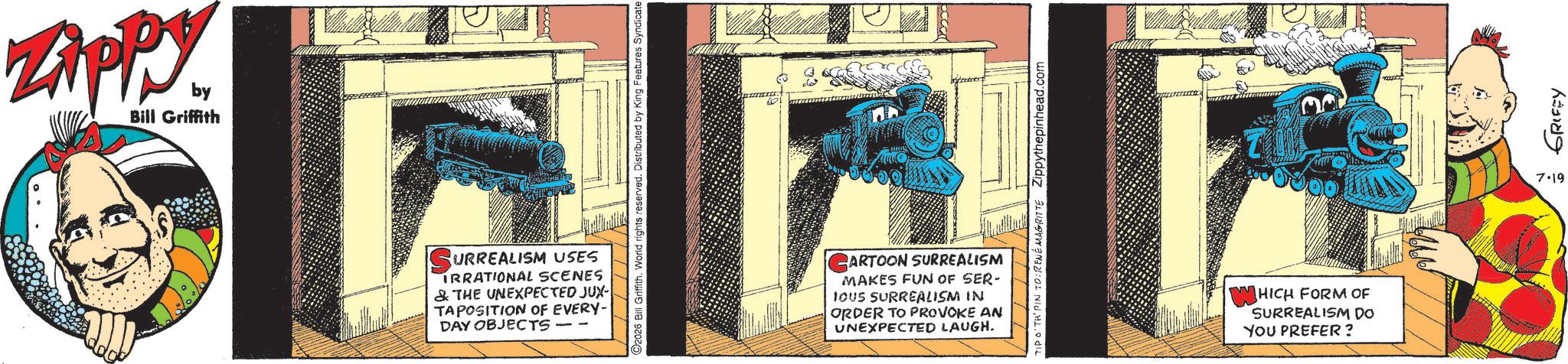 Animation OCR: ZAPPY. by Bill Griffith ? TIM GRIFFY 7.19 SURREALISM USES IRRATIONAL SCENES & THE UNEXPECTED JUX- TAPOSITION OF EVERY- DAY OBJECTS CARTOON SURREALISM MAKES FUN OF SER- IOUS SURREALISM IN ORDER TO PROVOKE AN UNEXPECTED LAUGH. WHICH FORM OF SURREALISM DO YOU PREFER? ZAPPY . by Bill Griffith ? TIM GRIFFY 7.19 SURREALISM USES IRRATIONAL SCENES & THE UNEXPECTED JUX- TAPOSITION OF EVERY- DAY OBJECTS CARTOON SURREALISM MAKES FUN OF SER- IOUS SURREALISM IN ORDER TO PROVOKE AN UNEXPECTED LAUGH . WHICH FORM OF SURREALISM DO YOU PREFER ?