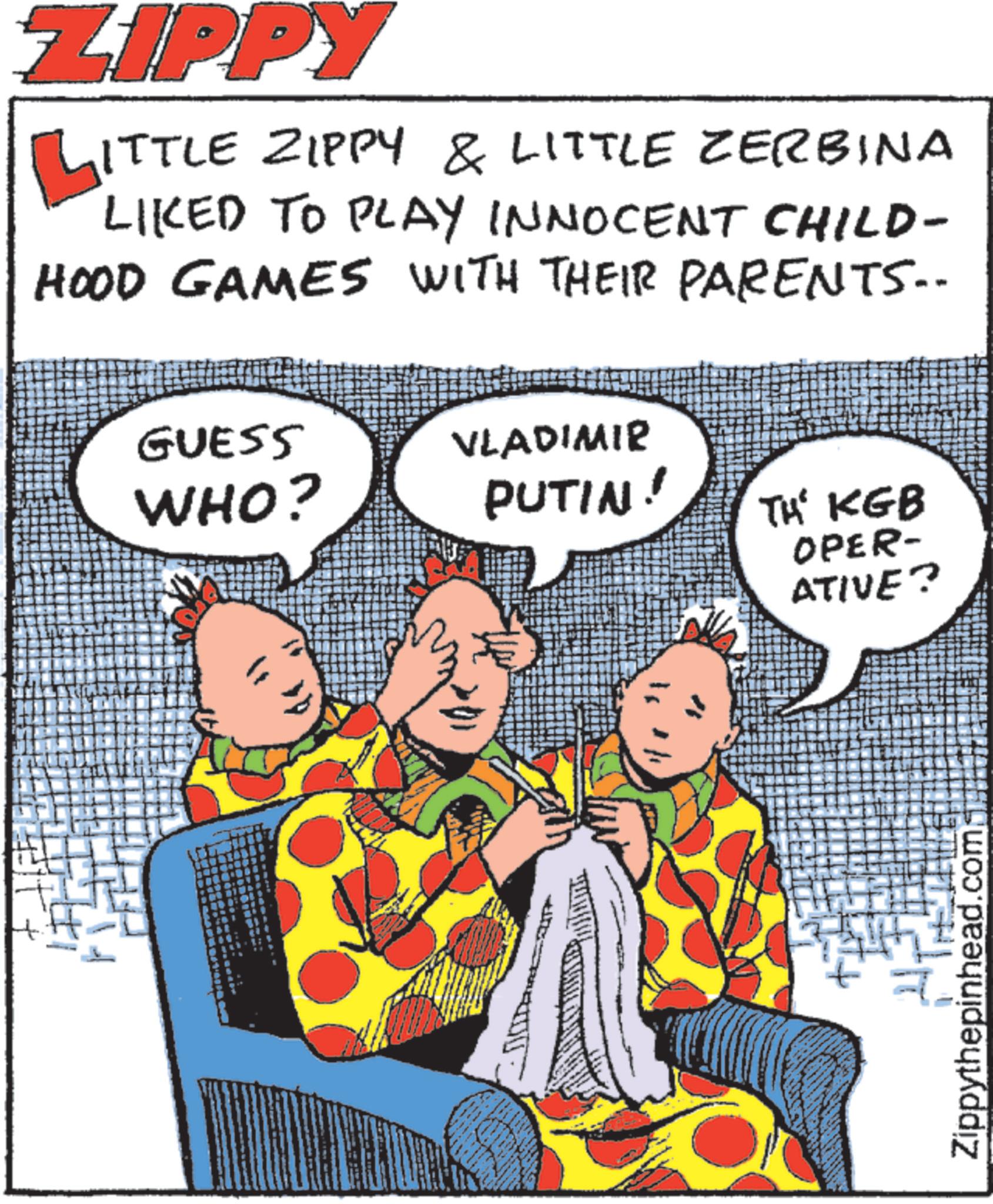 Humour OCR: ZIPPY ITTLE ZIPPY & LITTLE ZERBINA LIKED TO PLAY INNOCENT CHILD- HOOD GAMES WITH THEIR PARENTS.. GUESS WHO? VLADIMIR PUTIN! TH' KGB OPER- ATIVE? Zippythepinhead.com ZIPPY ITTLE ZIPPY & LITTLE ZERBINA LIKED TO PLAY INNOCENT CHILD- HOOD GAMES WITH THEIR PARENTS .. GUESS WHO ? VLADIMIR PUTIN ! TH ' KGB OPER- ATIVE ? Zippythepinhead.com