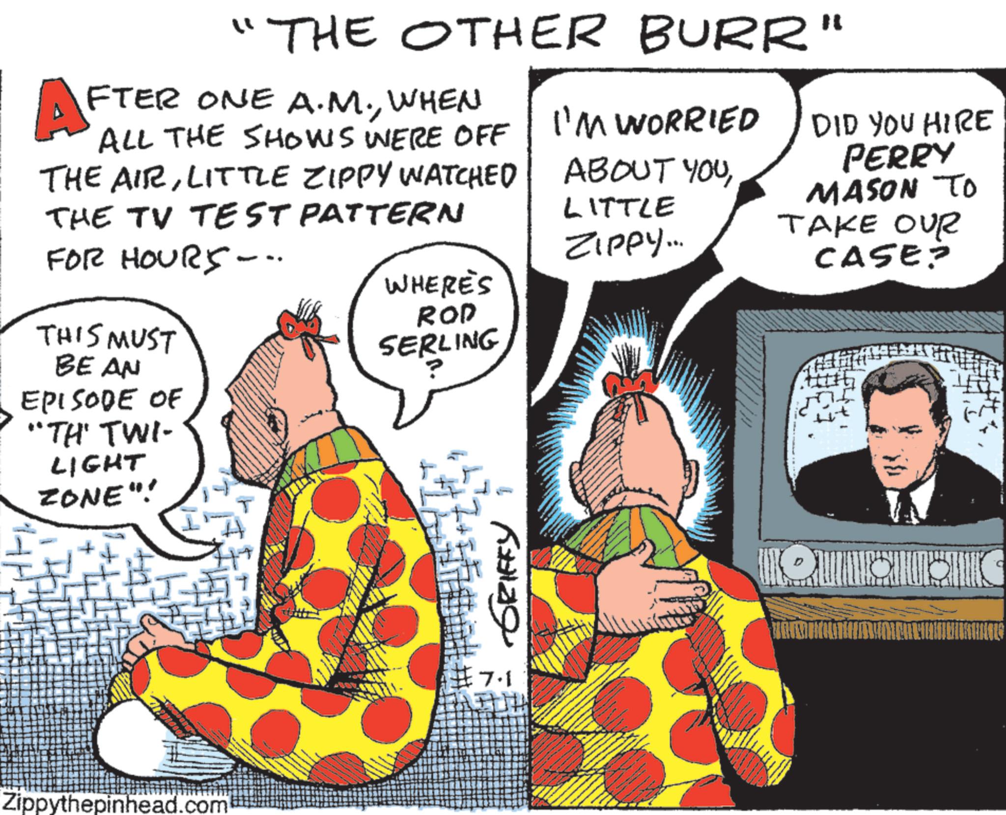 Animation OCR: AF ?? THE OTHER BURR" FTER ONE A.M.WHEN ALL THE SHOWS WERE OFF THE AIRLITTLE ZIPPY WATCHED THE TV TEST PATTERN FOR HOURS -- THIS MUST BEAN EPISODE OF "TH' TWI- LIGHT ZONE"! I'M WORRIED DID YOU HIRE PERRY ABOUT YOUMASON TO TAKE OUR LITTLE ZIPPY... WHERE'S ROD SERLING CASE? Zippythepinhead.com ?? ?????? F 7.1 AF ? ? THE OTHER BURR " FTER ONE A.M.WHEN ALL THE SHOWS WERE OFF THE AIRLITTLE ZIPPY WATCHED THE TV TEST PATTERN FOR HOURS -- THIS MUST BEAN EPISODE OF " TH ' TWI- LIGHT ZONE " ! I'M WORRIED DID YOU HIRE PERRY ABOUT YOUMASON TO TAKE OUR LITTLE ZIPPY ... WHERE'S ROD SERLING CASE ? Zippythepinhead.com ?? ?????? F 7.1