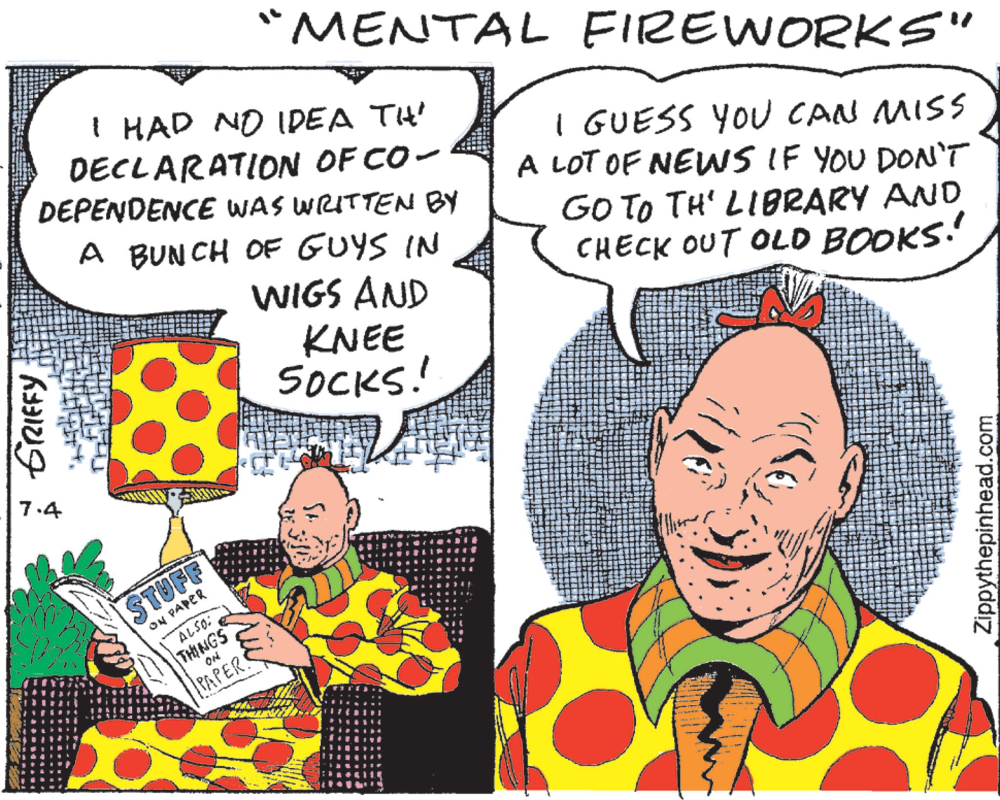 Comic book OCR: GRIFFY 7.4 "MENTAL FIREWORKS" I HAD NO IDEA TH DECLARATION OF CO- DEPENDENCE WAS WRITTEN BY A BUNCH OF GUYS IN WIGS AND KNEE SOCKS! I GUESS YOU CAN MISS A LOT OF NEWS IF YOU DON'T GO TO TH' LIBRARY AND CHECK OUT OLD BOOKS! STUFF ON PAPER ALSO: THINGS PAPER! Zippythepinhead.com GRIFFY 7.4 " MENTAL FIREWORKS " I HAD NO IDEA TH DECLARATION OF CO- DEPENDENCE WAS WRITTEN BY A BUNCH OF GUYS IN WIGS AND KNEE SOCKS ! I GUESS YOU CAN MISS A LOT OF NEWS IF YOU DON'T GO TO TH ' LIBRARY AND CHECK OUT OLD BOOKS ! STUFF ON PAPER ALSO : THINGS PAPER ! Zippythepinhead.com
