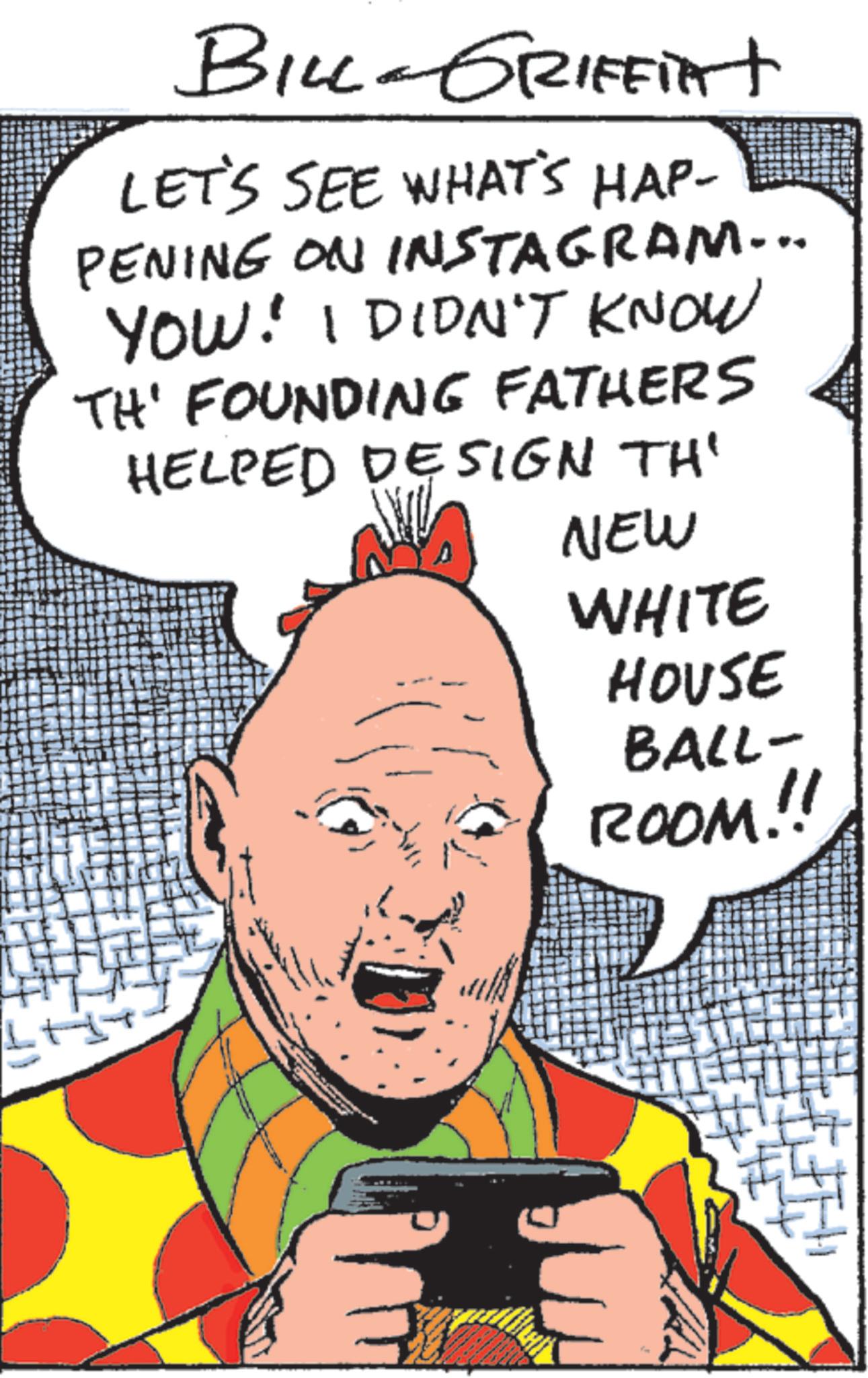 Publication OCR: BILL-GRIFFIAT LET'S SEE WHAT'S HAP- PENING ON INSTAGRAM... YOU: I DIDN'T KNOW TH' FOUNDING FATHERS HELPED DESIGN TH' NEW WHITE HOUSE BALL- ROOM.!! BILL - GRIFFIAT LET'S SEE WHAT'S HAP- PENING ON INSTAGRAM ... YOU : I DIDN'T KNOW TH ' FOUNDING FATHERS HELPED DESIGN TH ' NEW WHITE HOUSE BALL- ROOM . !!