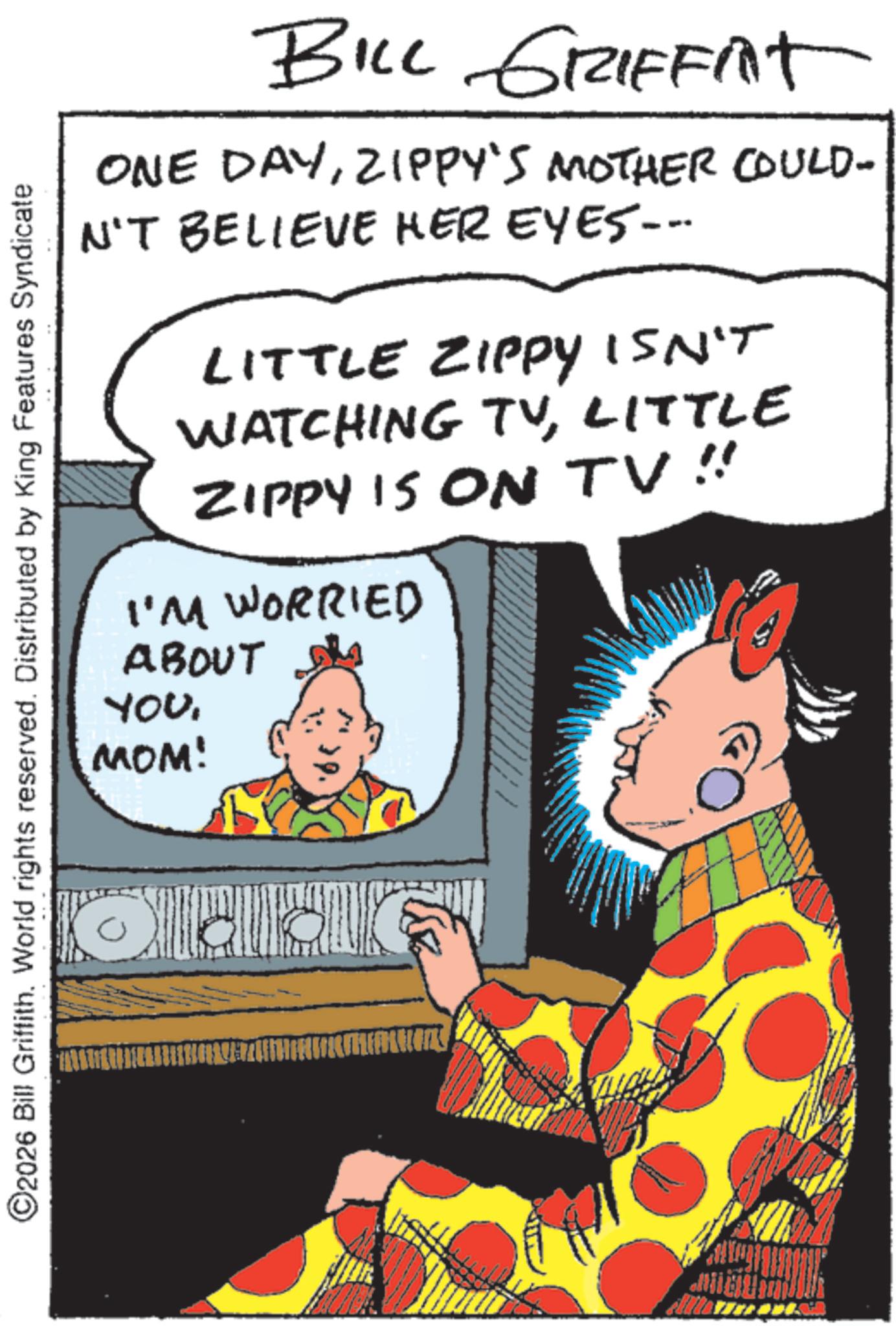 Animated cartoon OCR: BILL GRIFFIT ONE DAYZIPPY'S MOTHER COULD- N'T BELIEVE HER EYES--- LITTLE ZIPPY ISN'T WATCHING TVLITTLE ZIPPY IS ON TV!! I'M WORRIED ©2026 Bill Griffith. World rights reserved. Distributed by King Features Syndicate ABOUT YOUMOM! BILL GRIFFIT ONE DAYZIPPY'S MOTHER COULD- N'T BELIEVE HER EYES --- LITTLE ZIPPY ISN'T WATCHING TVLITTLE ZIPPY IS ON TV !! I'M WORRIED © 2026 Bill Griffith . World rights reserved . Distributed by King Features Syndicate ABOUT YOUMOM !