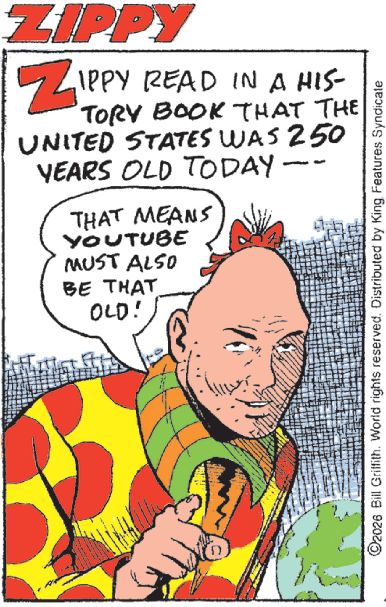 Comic book OCR: ZIPPY ZIPPY READ IN A HIS- TORY BOOK THAT THE UNITED STATES WAS 250 YEARS OLD TODAY THAT MEANS YOUTUBE MUST ALSO BE THAT OLD! ©2026 Bill Griffith. World rights reserved. Distributed by King Features Syndicate ZIPPY ZIPPY READ IN A HIS- TORY BOOK THAT THE UNITED STATES WAS 250 YEARS OLD TODAY THAT MEANS YOUTUBE MUST ALSO BE THAT OLD ! © 2026 Bill Griffith . World rights reserved . Distributed by King Features Syndicate
