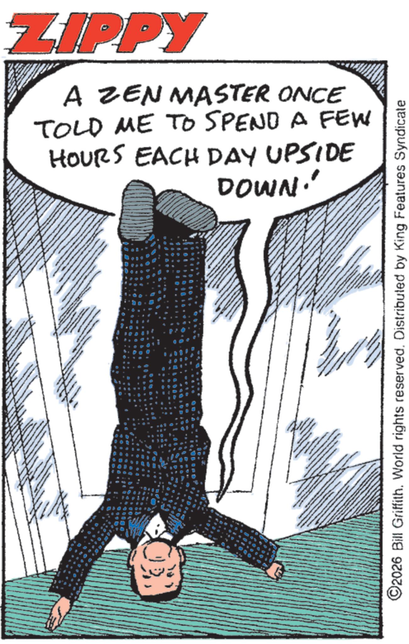 Fictional character OCR: BY A wwwww ZIPPY A ZEN MASTER ONCE TOLD ME TO SPEND A FEW HOURS EACH DAY UPSIDE DOWN! ©2026 Bill Griffith. World rights reserved. Distributed by King Features Syndicate BY A wwwww ZIPPY A ZEN MASTER ONCE TOLD ME TO SPEND A FEW HOURS EACH DAY UPSIDE DOWN ! © 2026 Bill Griffith . World rights reserved . Distributed by King Features Syndicate