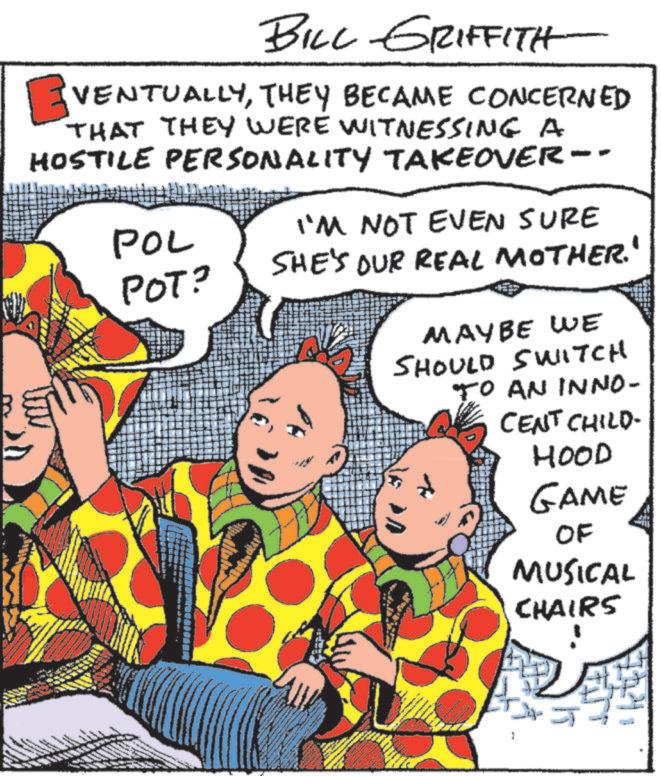 Graphics OCR: BILL GRIFFITH ? VENTUALLYTHEY BECAME CONCERNED THAT THEY WERE WITNESSING A HOSTILE PERSONALITY TAKEOVER-- POL POT? I'M NOT EVEN SURE SHE'S OUR REAL MOTHER.' MAYBE WE SHOULD SWITCH TO AN INNO- CENT CHILD- HOOD GAME OF MUSICAL CHAIRS BILL GRIFFITH ? VENTUALLYTHEY BECAME CONCERNED THAT THEY WERE WITNESSING A HOSTILE PERSONALITY TAKEOVER-- POL POT ? I'M NOT EVEN SURE SHE'S OUR REAL MOTHER . ' MAYBE WE SHOULD SWITCH TO AN INNO- CENT CHILD- HOOD GAME OF MUSICAL CHAIRS