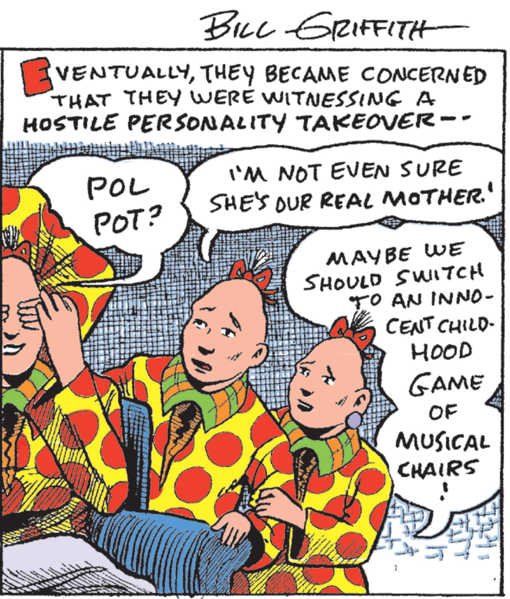 Graphics OCR: BILL GRIFFITH ? VENTUALLYTHEY BECAME CONCERNED THAT THEY WERE WITNESSING A HOSTILE PERSONALITY TAKEOVER-- POL POT? I'M NOT EVEN SURE SHE'S OUR REAL MOTHER.' MAYBE WE SHOULD SWITCH TO AN INNO- CENT CHILD- HOOD GAME OF MUSICAL CHAIRS BILL GRIFFITH ? VENTUALLYTHEY BECAME CONCERNED THAT THEY WERE WITNESSING A HOSTILE PERSONALITY TAKEOVER-- POL POT ? I'M NOT EVEN SURE SHE'S OUR REAL MOTHER . ' MAYBE WE SHOULD SWITCH TO AN INNO- CENT CHILD- HOOD GAME OF MUSICAL CHAIRS