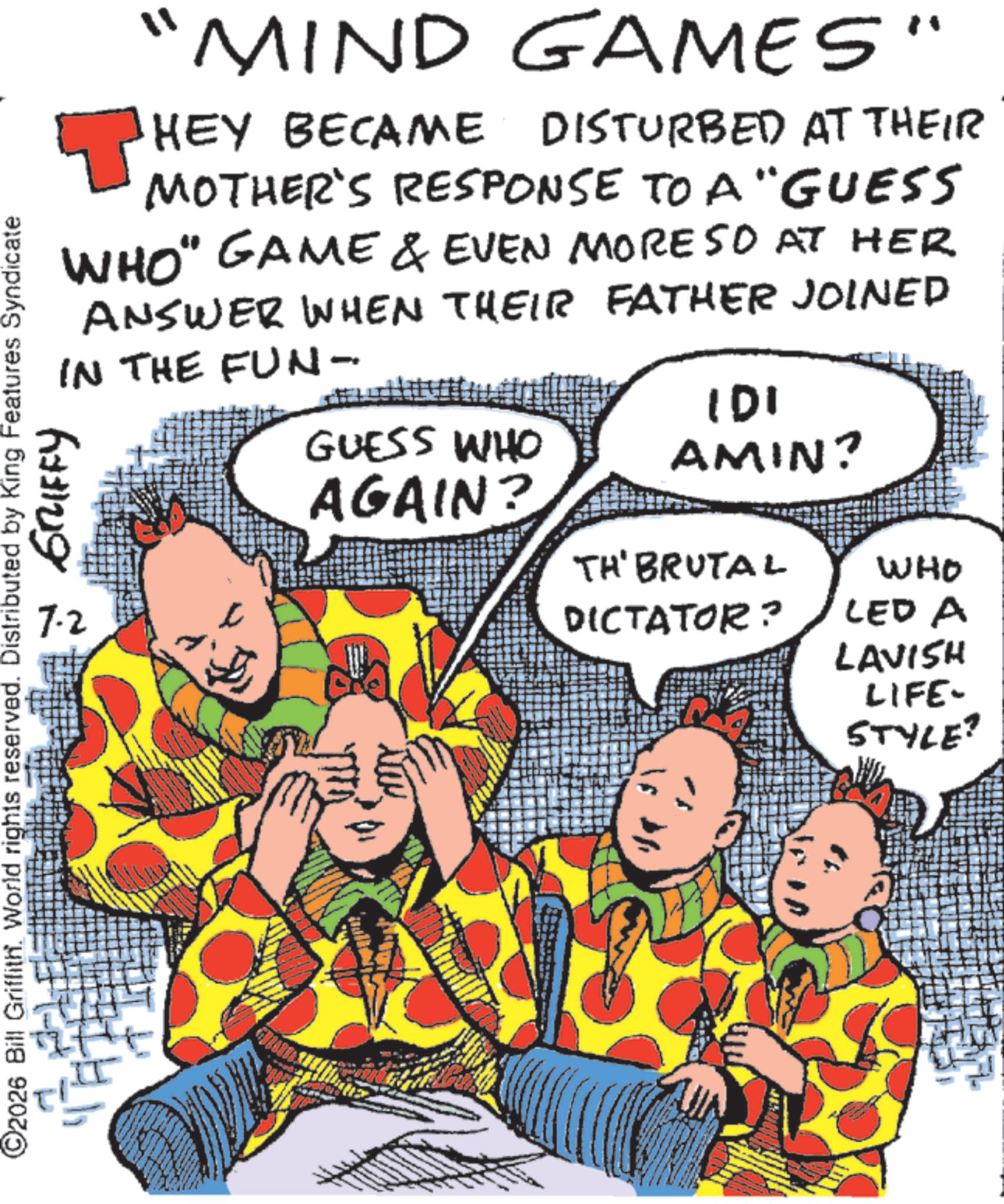 Animation OCR: ©2026 Bill Griffith. World rights reserved. Distributed by King Features Syndicate "MIND GAMES" HEY BECAME DISTURBED AT THEIR MOTHER'S RESPONSE TO A "GUESS WHO" GAME & EVEN MORE SO AT HER ANSWER WHEN THEIR FATHER JOINED IN THE FUN- ?? ??? ?????? GUESS WHO AGAIN? IDI AMIN? TH' BRUTAL DICTATOR? WHO LED A LAVISH LIFE- STYLE? © 2026 Bill Griffith . World rights reserved . Distributed by King Features Syndicate " MIND GAMES " HEY BECAME DISTURBED AT THEIR MOTHER'S RESPONSE TO A " GUESS WHO " GAME & EVEN MORE SO AT HER ANSWER WHEN THEIR FATHER JOINED IN THE FUN- ?? ??? ?????? GUESS WHO AGAIN ? IDI AMIN ? TH ' BRUTAL DICTATOR ? WHO LED A LAVISH LIFE- STYLE ?
