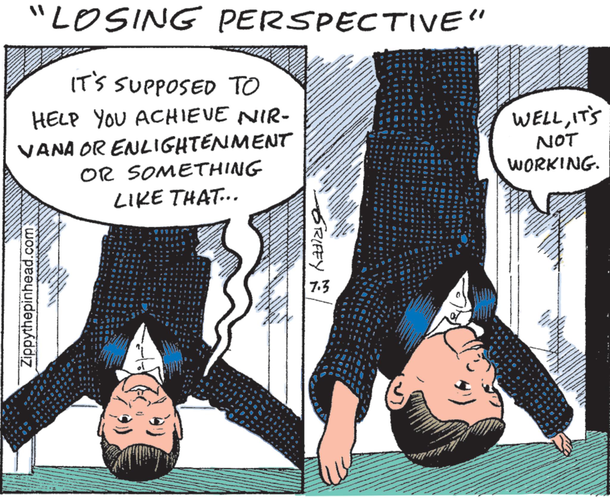 Fictional character OCR: "LOSING PERSPECTIVE" IT'S SUPPOSED TO HELP YOU ACHIEVE NIR- VANA OR ENLIGHTENMENT OR SOMETHING LIKE THAT... Zippythepinhead.com 16 GRIFEY 7.3 WELLIT'S NOT WORKING. 5 " LOSING PERSPECTIVE " IT'S SUPPOSED TO HELP YOU ACHIEVE NIR- VANA OR ENLIGHTENMENT OR SOMETHING LIKE THAT ... Zippythepinhead.com 16 GRIFEY 7.3 WELLIT'S NOT WORKING . 5