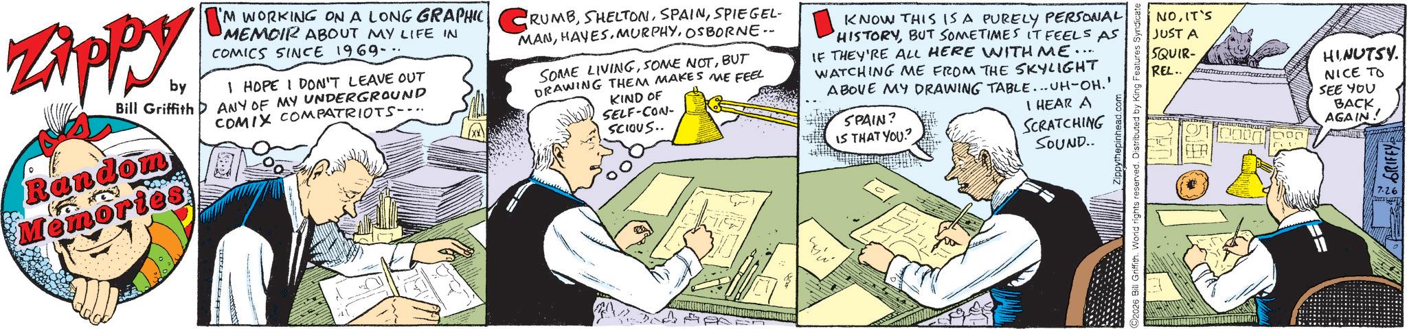 Animated cartoon OCR: Zippy. by Bill Griffith Random Memories UM "'M WORKING ON A LONG GRAPHIC CRUMBSPIEGEL MEMOIR ABOUT MY LIFE IN COMICS SINCE 1969-- I HOPE I DON'T LEAVE OUT ANY OF MY UNDERGROUND COMIX COMPATRIOTS-.. MANOSBORNE.. SOME LIVINGBUT DRAWING THEM MAKES ME FEEL KIND OF SELF-CON- ??????? SCIOUS.. KNOW THIS IS A PURELY PERSONAL HISTORYBUT SOMETIMES IT FEELS AS IF THEY'RE ALL HERE WITH ME.... WATCHING ME FROM THE SKYLIGHT ABOVE MY DRAWING TABLE... UH-OH.' SPAIN? IS THAT YOU? I HEAR A SCRATCHING SOUND.. 2026 Bill Griffith. World rights reserved. Distributed by King Features NOIT'S JUST A SQUIR- REL.. HINUTSY. NICE TO SEE YOU BACK AGAIN! GRIFFY 7.26 Zippy . by Bill Griffith Random Memories UM " ' M WORKING ON A LONG GRAPHIC CRUMBSPIEGEL MEMOIR ABOUT MY LIFE IN COMICS SINCE 1969-- I HOPE I DON'T LEAVE OUT ANY OF MY UNDERGROUND COMIX COMPATRIOTS- .. MANOSBORNE .. SOME LIVINGSOME NOTBUT DRAWING THEM MAKES ME FEEL KIND OF SELF - CON- ??????? SCIOUS .. KNOW THIS IS A PURELY PERSONAL HISTORYBUT SOMETIMES IT FEELS AS IF THEY'RE ALL HERE WITH ME .... WATCHING ME FROM THE SKYLIGHT ABOVE MY DRAWING TABLE ... UH - OH . ' SPAIN ? IS THAT YOU ? I HEAR A SCRATCHING SOUND .. 2026 Bill Griffith . World rights reserved . Distributed by King Features NOIT'S JUST A SQUIR- REL .. HINUTSY . NICE TO SEE YOU BACK AGAIN ! GRIFFY 7.26