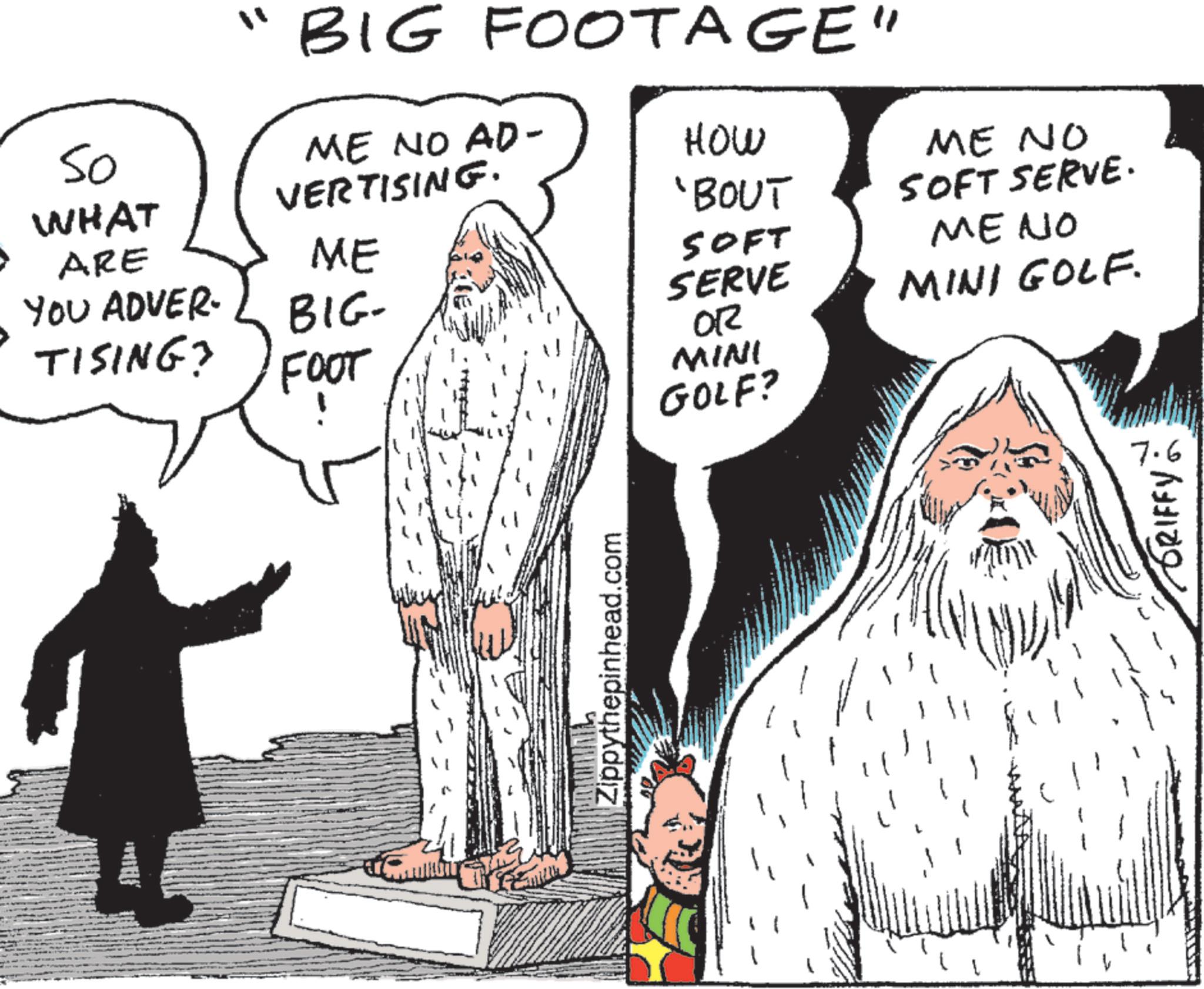 Fictional character OCR: "BIG FOOTAGE" 50 WHAT ARE ME NO AD- VERTISING. HOW 'BOUT ME SOFT YOU ADVER- BIG- SERVE TISING? OR FOOT MINI GOLF? Zippythepinhead.com ME NO SOFT SERVE. ME NO MINI GOLF. 7. ???? ?????? " BIG FOOTAGE " 50 WHAT ARE ME NO AD- VERTISING . HOW ' BOUT ME SOFT YOU ADVER- BIG- SERVE TISING ? OR FOOT MINI GOLF ? Zippythepinhead.com ME NO SOFT SERVE . ME NO MINI GOLF . 7 . ???? ??????