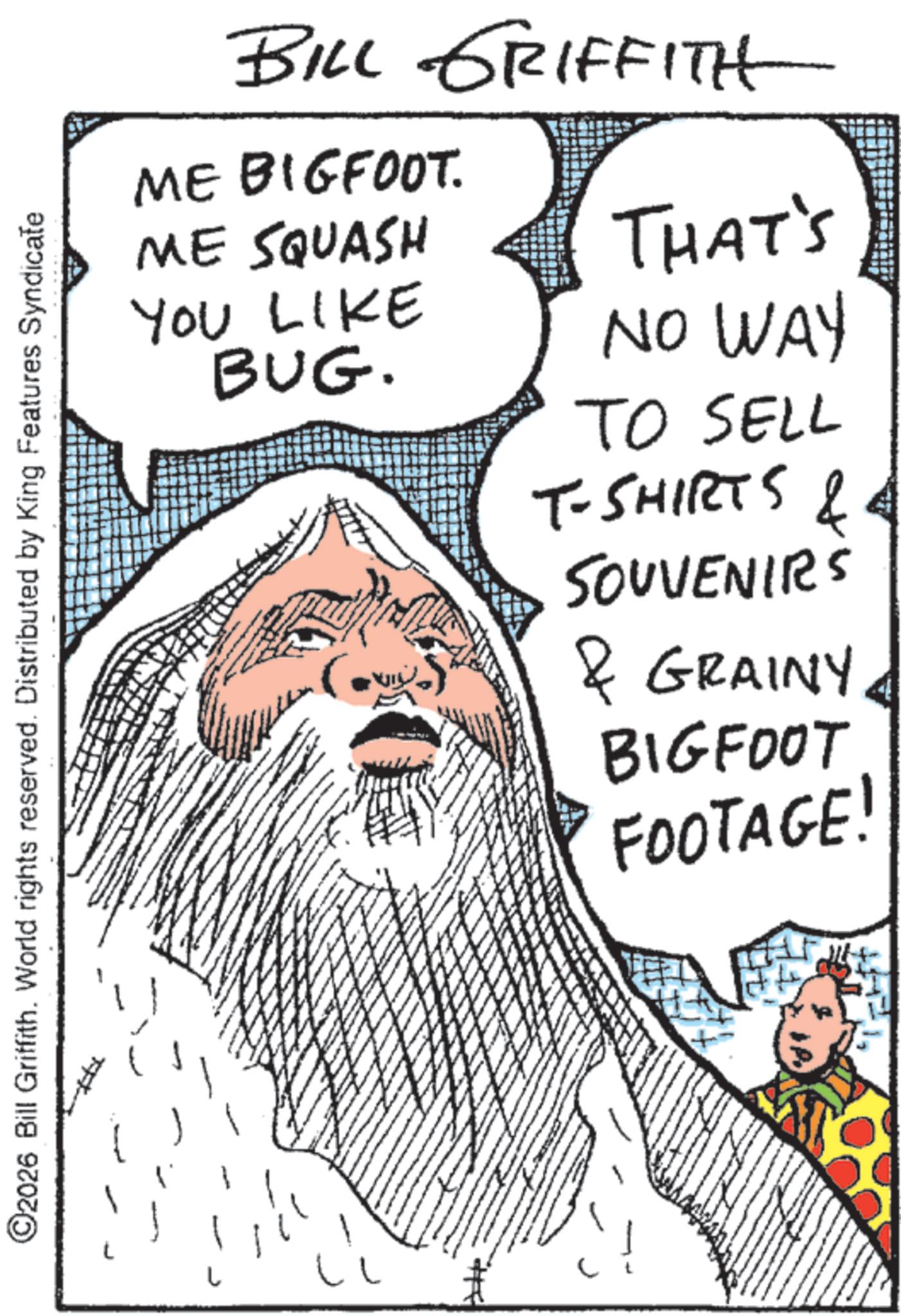 Publication OCR: ©2026 Bill Griffith. World rights reserved. Distributed by King Features Syndicate BILL GRIFFITH ME BIGFOOT. ME SQUASH YOU LIKE BUG. THAT'S NO WAY TO SELL T-SHIRTS & SOUVENIRS & GRAINY. BIGFOOT FOOTAGE! © 2026 Bill Griffith . World rights reserved . Distributed by King Features Syndicate BILL GRIFFITH ME BIGFOOT . ME SQUASH YOU LIKE BUG . THAT'S NO WAY TO SELL T - SHIRTS & SOUVENIRS & GRAINY . BIGFOOT FOOTAGE !