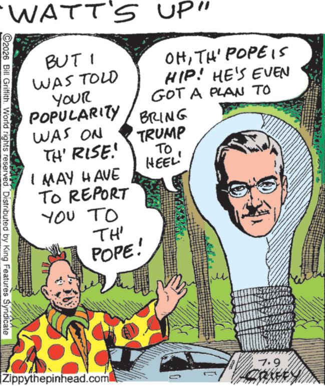 Animated cartoon OCR: WATT'S UP" BUT I WAS TOLD YOUR OHTH' POPE IS HIP! HE'S EVEN GOT A PLAN TO POPULARITY BRING WAS ON TH' RISE! TRUMP To HEEL 2026 Bill Griffith. World rights reserved. Distributed by King Features Syndicate I MAY HAVE TO REPORT YOU TO TH' POPE! Zippythepinhead.com 7.9 RIFFS WATT'S UP " BUT I WAS TOLD YOUR OHTH ' POPE IS HIP ! HE'S EVEN GOT A PLAN TO POPULARITY BRING WAS ON TH ' RISE ! TRUMP To HEEL 2026 Bill Griffith . World rights reserved . Distributed by King Features Syndicate I MAY HAVE TO REPORT YOU TO TH ' POPE ! Zippythepinhead.com 7.9 RIFFS