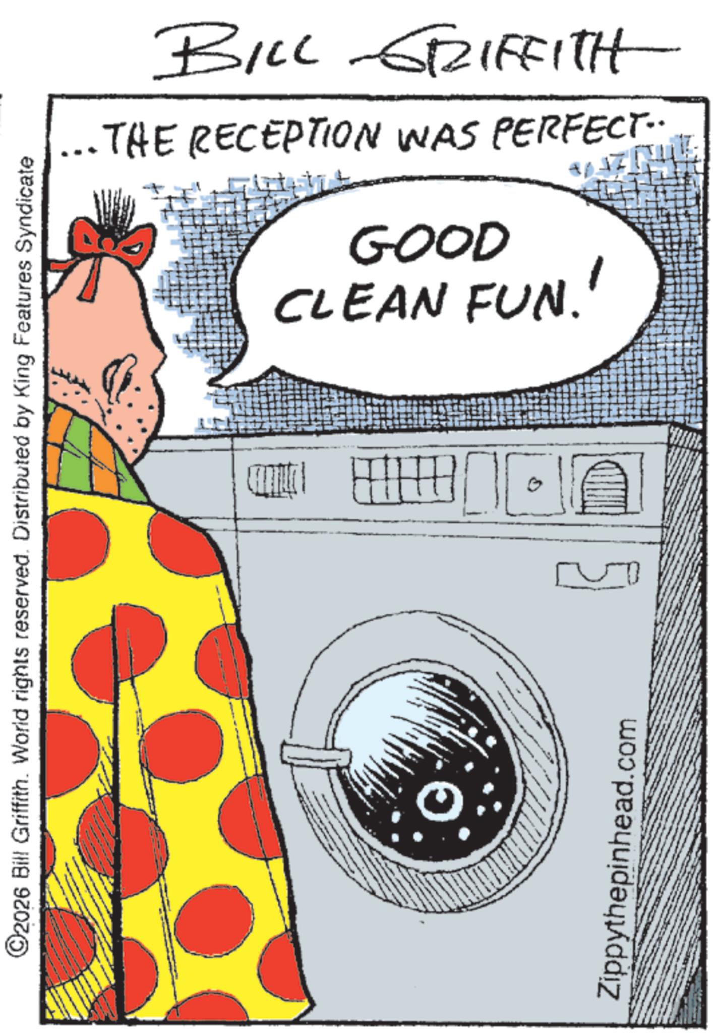 Graphic design OCR: ©2026 Bill Griffith. World rights reserved. Distributed by King Features Syndicate Zippythepinhead.com THE RECEPTION WAS PERFECT.. BILL GRIFFITH GOOD CLEAN FUN!! © 2026 Bill Griffith . World rights reserved . Distributed by King Features Syndicate Zippythepinhead.com THE RECEPTION WAS PERFECT .. BILL GRIFFITH GOOD CLEAN FUN !!