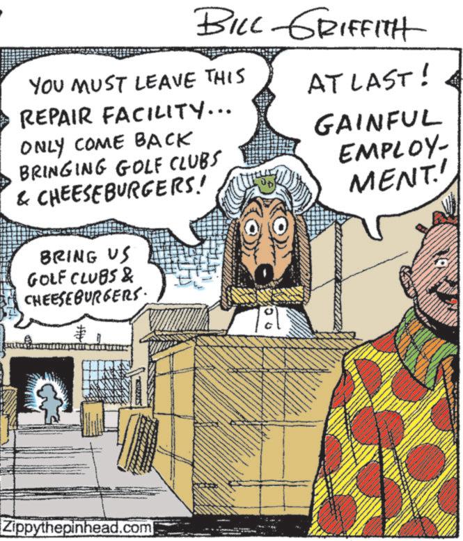 Animated cartoon OCR: BILL GRIFFITH YOU MUST LEAVE THIS REPAIR FACILITY... ONLY COME BACK BRINGING GOLF CLUBS & CHEESEBURGERS! BRING US GOLF CLUBS & CHEESEBURGERS. AT LAST! GAINFUL EMPLOY- MENT! Zippythepinhead.com ° BILL GRIFFITH YOU MUST LEAVE THIS REPAIR FACILITY ... ONLY COME BACK BRINGING GOLF CLUBS & CHEESEBURGERS ! BRING US GOLF CLUBS & CHEESEBURGERS . AT LAST ! GAINFUL EMPLOY- MENT ! Zippythepinhead.com °