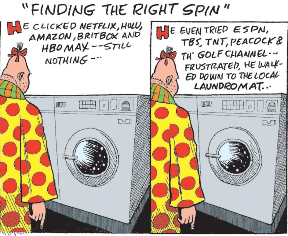 OCR: "FINDING THE RIGHT SPIN' " HE CLICKED NETFLIXBRITBOX AND HBOMAX--STILL NOTHING -- TBSPEACOCK & TH' GOLF CHANNEL... FRUSTRATEDHE WALK- ED DOWN TO THE LOCAL LAUNDROMAT... " FINDING THE RIGHT SPIN ' " HE CLICKED NETFLIXHE EVEN TRIED ESPNBRITBOX AND HBOMAX -- STILL NOTHING -- TBSPEACOCK & TH ' GOLF CHANNEL ... FRUSTRATEDHE WALK- ED DOWN TO THE LOCAL LAUNDROMAT ...