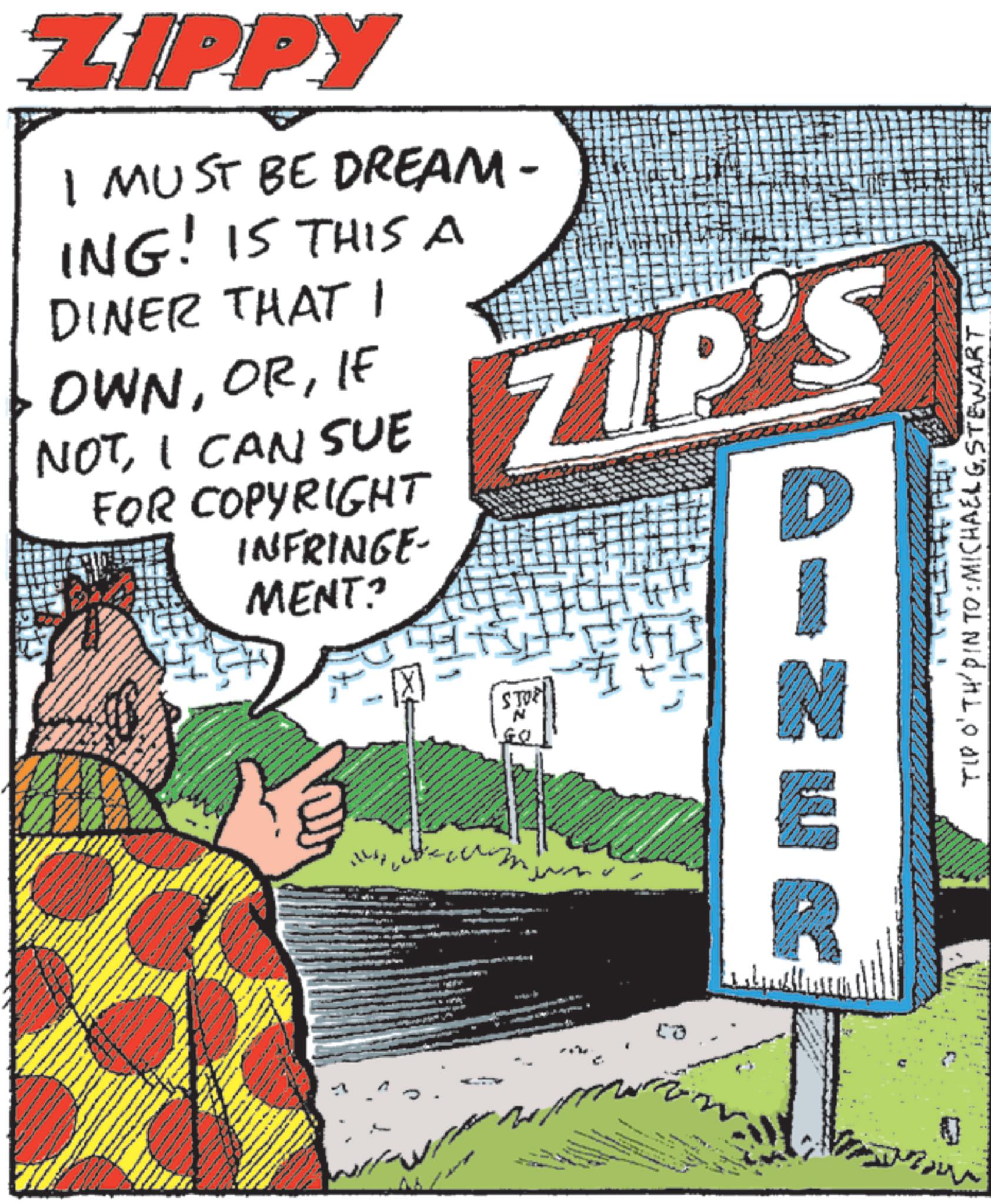 Comics OCR: ZIPPY I MUST BE DREAM - ING! IS THIS A DINER THAT I OWNIF NOTI CAN SUE FOR COPYRIGHT INFRINGE- MENT? ZIP'S STOP NER TIP O'TH/PIN TO: MICHAEL GSTEWART ZIPPY I MUST BE DREAM - ING ! IS THIS A DINER THAT I OWNIF NOTI CAN SUE FOR COPYRIGHT INFRINGE- MENT ? ZIP'S STOP NER TIP O'TH / PIN TO : MICHAEL G