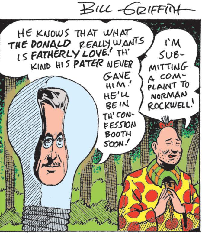 Animated cartoon OCR: BILL GRIFFit HE KNOWS THAT WHAT THE DONALD REALLY WANTS IS FATHERLY LOVE.' TH KIND HIS PATER NEVER I'M SUB- MITTING GAVE A COM- HIM! HE'LL BE IN PLAINT TO NORMAN ROCKWELL! THI CON FESSION BOOTH SOON! BILL GRIFFit HE KNOWS THAT WHAT THE DONALD REALLY WANTS IS FATHERLY LOVE . ' TH KIND HIS PATER NEVER I'M SUB- MITTING GAVE A COM- HIM ! HE'LL BE IN PLAINT TO NORMAN ROCKWELL ! THI CON FESSION BOOTH SOON !