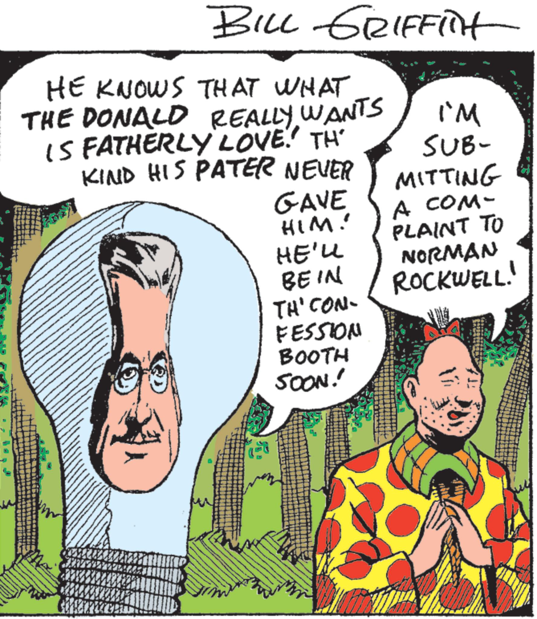 Animated cartoon OCR: BILL GRIFFit HE KNOWS THAT WHAT THE DONALD REALLY WANTS IS FATHERLY LOVE.' TH KIND HIS PATER NEVER I'M SUB- MITTING GAVE A COM- HIM! HE'LL BE IN PLAINT TO NORMAN ROCKWELL! THI CON FESSION BOOTH SOON! BILL GRIFFit HE KNOWS THAT WHAT THE DONALD REALLY WANTS IS FATHERLY LOVE . ' TH KIND HIS PATER NEVER I'M SUB- MITTING GAVE A COM- HIM ! HE'LL BE IN PLAINT TO NORMAN ROCKWELL ! THI CON FESSION BOOTH SOON !