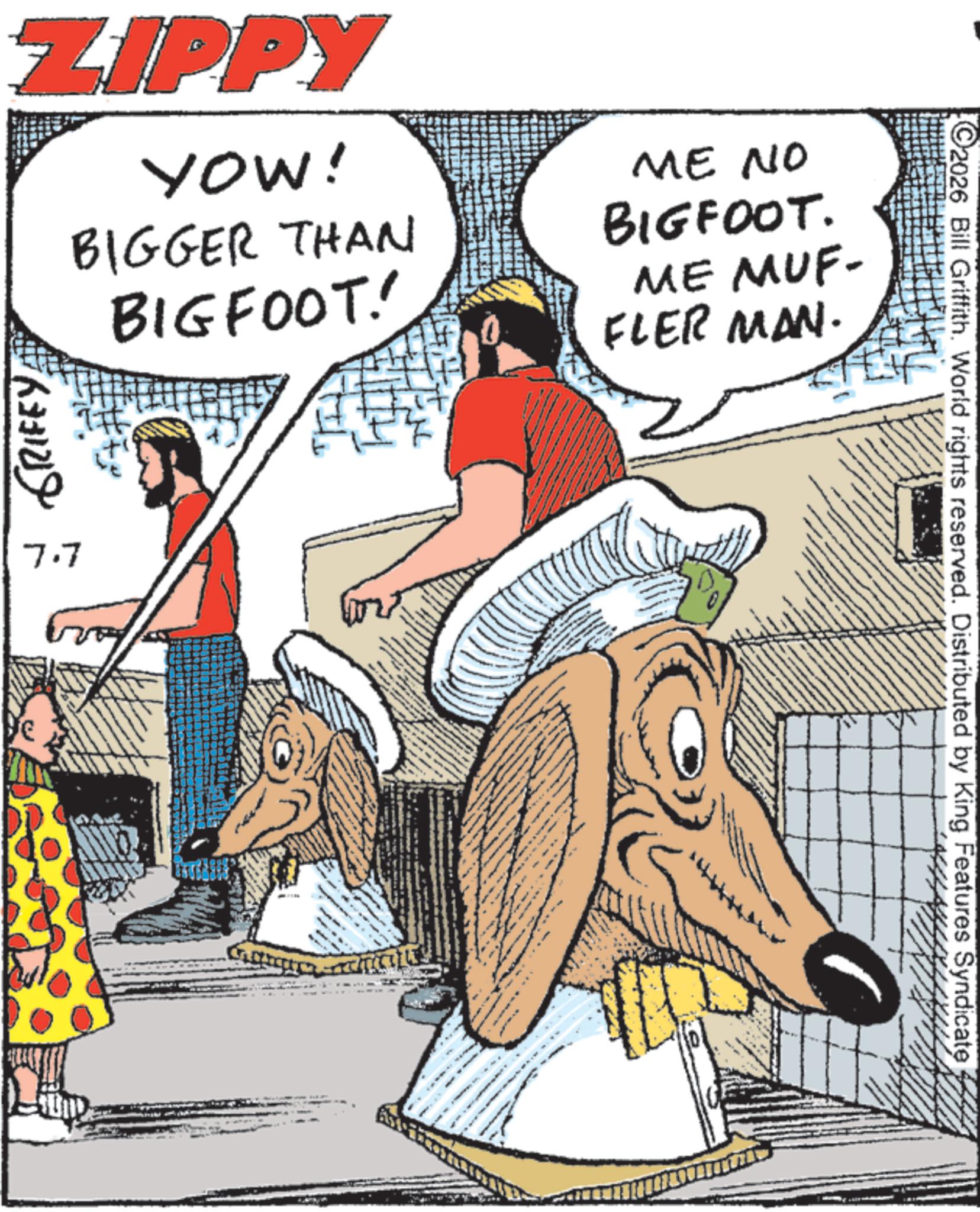 Fiction OCR: ZIPPY YOW! BIGGER THAN BIGFOOT! ME NO BIGFOOT. ME MUF- FLER MAN. GRIFEY 7.7 SUND A ©2026 Bill Griffith. World rights reserved. Distributed by King Features Syndicate ZIPPY YOW ! BIGGER THAN BIGFOOT ! ME NO BIGFOOT . ME MUF- FLER MAN . GRIFEY 7.7 SUND A © 2026 Bill Griffith . World rights reserved . Distributed by King Features Syndicate