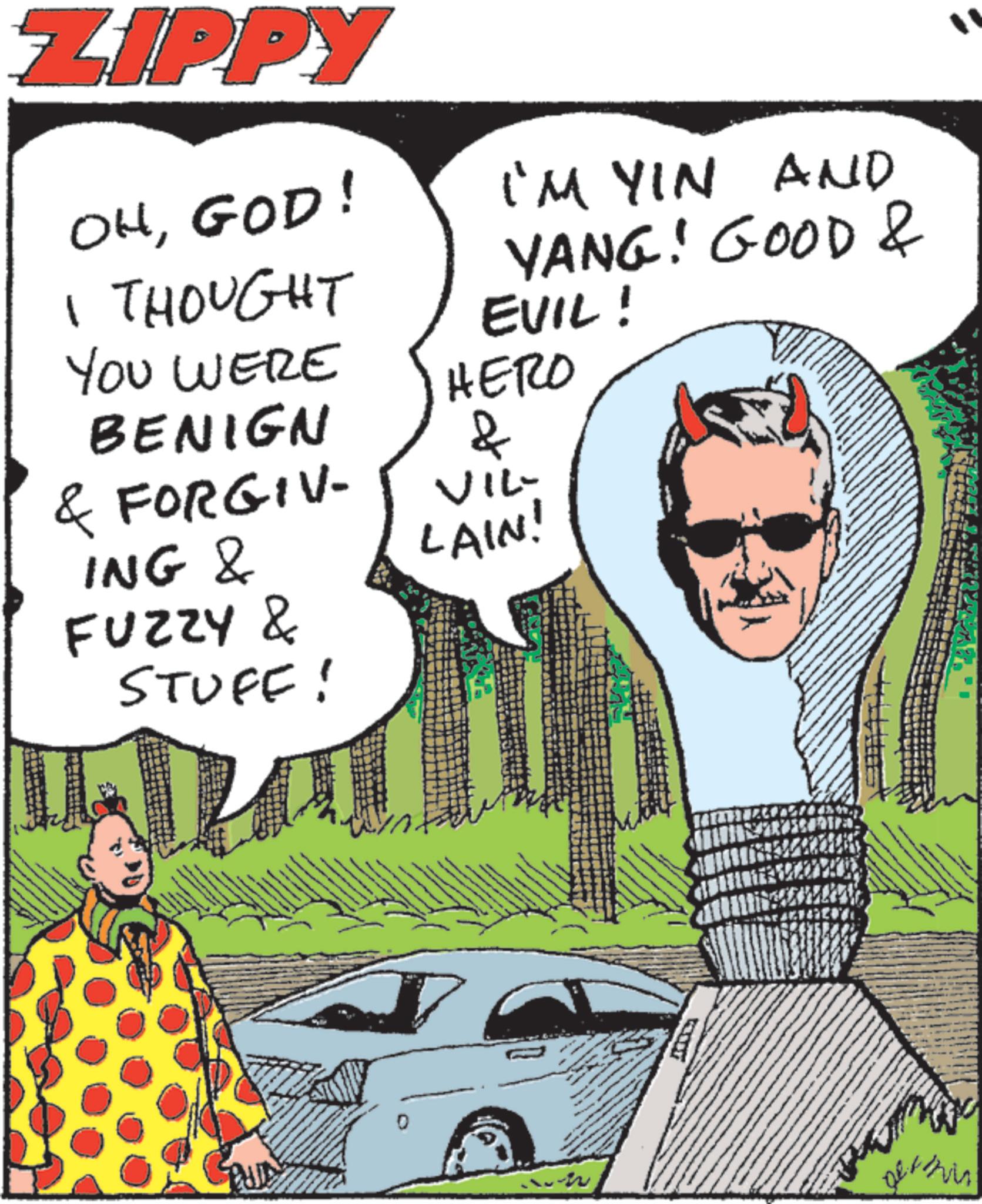 Publication OCR: ZIPPY OHGOD! I'M YIN AND YANG! GOOD & I THOUGHT YOU WERE BENIGN EVIL! HERO & & FORGIV- VIL- LAIN! ING & FUZZY & STUFF! a 400 Dethin ZIPPY OHGOD ! I'M YIN AND YANG ! GOOD & I THOUGHT YOU WERE BENIGN EVIL ! HERO & & FORGIV- VIL- LAIN ! ING & FUZZY & STUFF ! a 400 Dethin