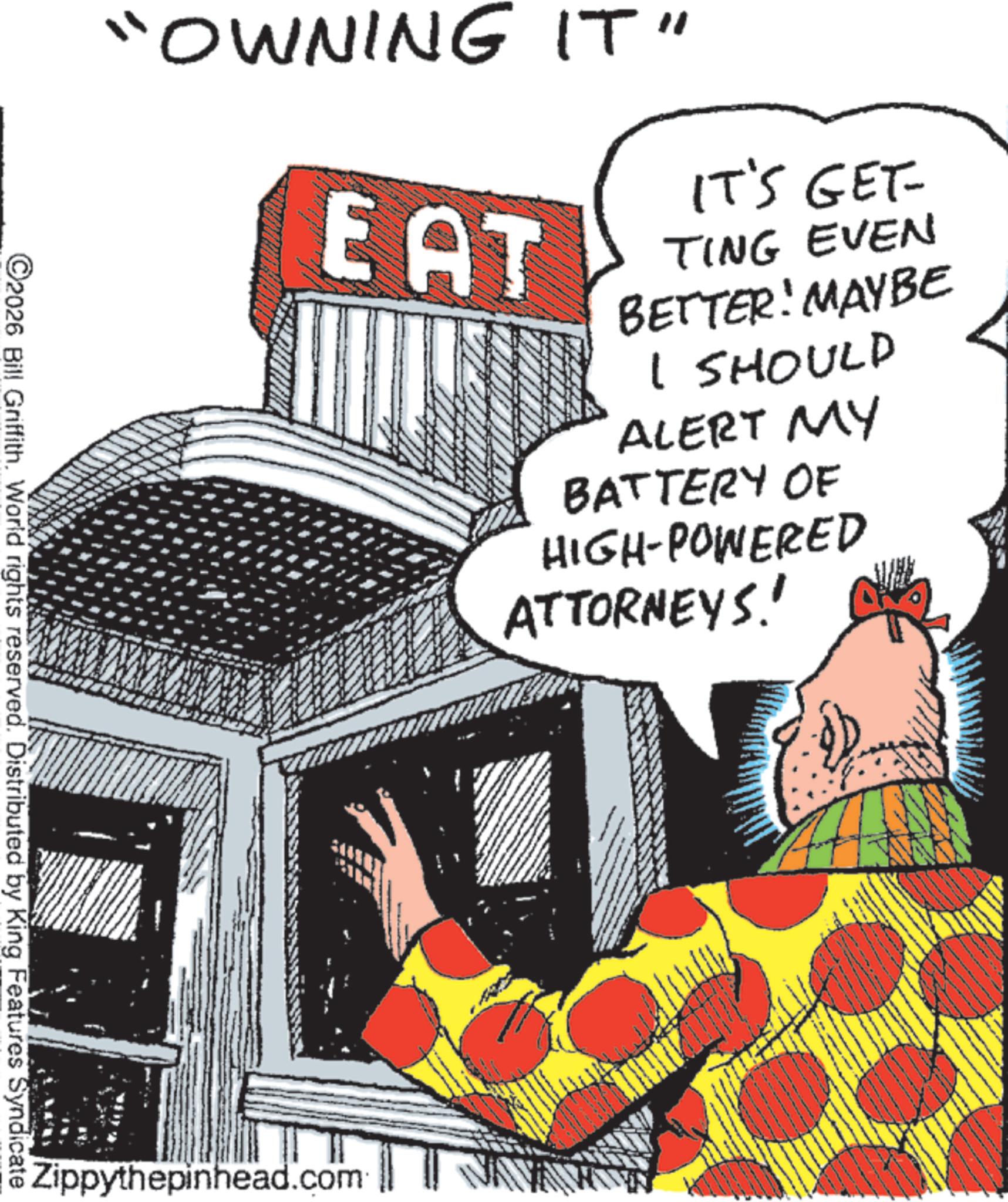 Comics OCR: "OWNING IT" EAT IT'S GET- TING EVEN BETTER! MAYBE I SHOULD ALERT MY BATTERY OF HIGH-POWERED ATTORNEYS! ©2026 Bill Griffith. World rights reserved. Distributed by King Features Syndicate Zippythepinhead.com " OWNING IT " EAT IT'S GET- TING EVEN BETTER ! MAYBE I SHOULD ALERT MY BATTERY OF HIGH - POWERED ATTORNEYS ! © 2026 Bill Griffith . World rights reserved . Distributed by King Features Syndicate Zippythepinhead.com