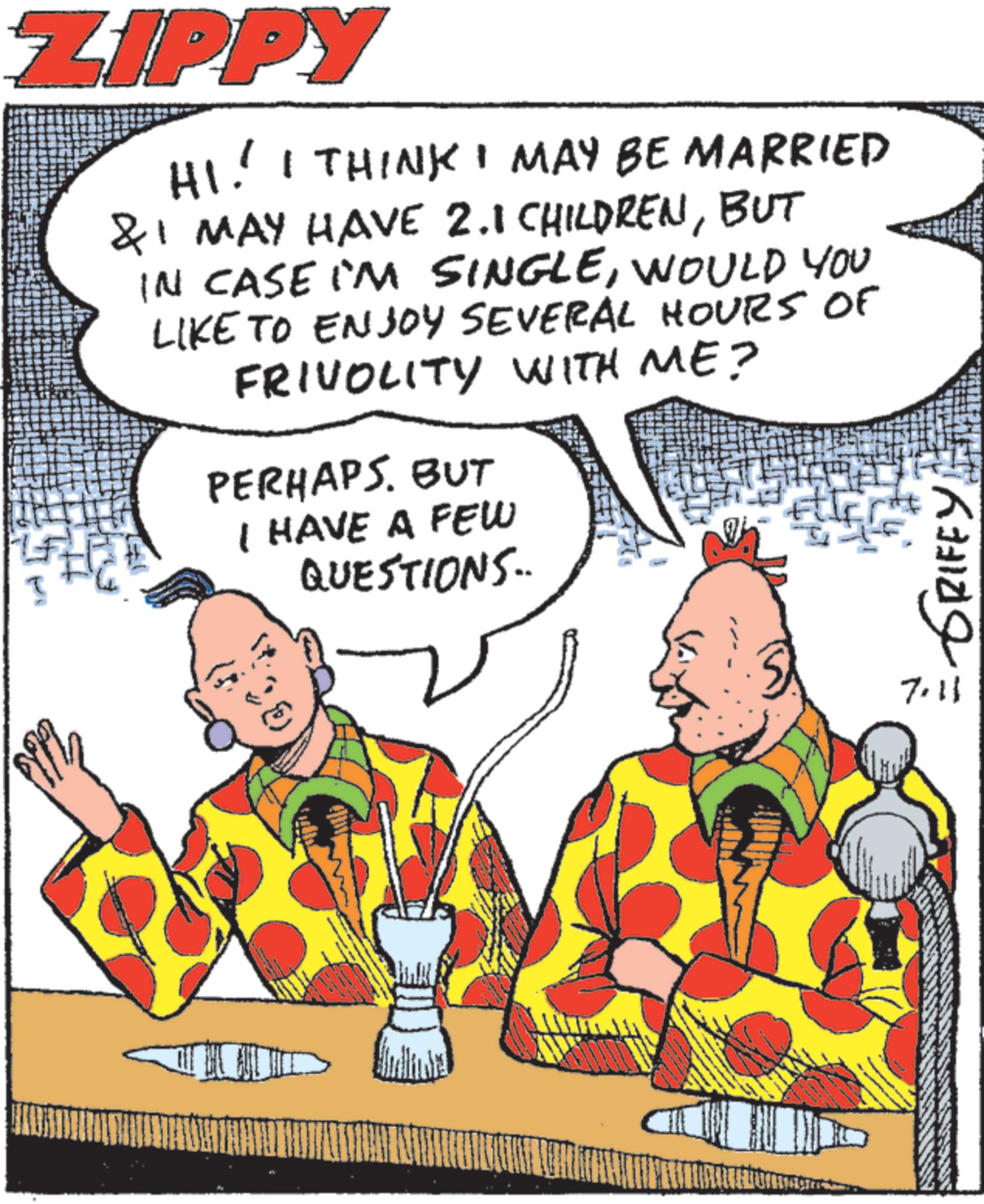 Fiction OCR: ZIPPY HI! I THINK I MAY BE MARRIED & I MAY HAVE 2.1 CHILDRENBUT IN CASE I'M SINGLEWOULD YOU LIKE TO ENJOY SEVERAL HOURS OF FRIVOLITY WITH ME? PERHAPS. BUT I HAVE A FEW QUESTIONS.. 7.11 = GRIFFY ZIPPY HI ! I THINK I MAY BE MARRIED & I MAY HAVE 2.1 CHILDRENBUT IN CASE I'M SINGLEWOULD YOU LIKE TO ENJOY SEVERAL HOURS OF FRIVOLITY WITH ME ? PERHAPS . BUT I HAVE A FEW QUESTIONS .. 7.11 = GRIFFY