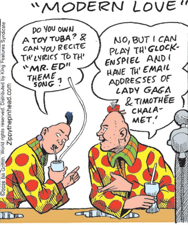 Animation OCR: C2026 Bill Griffith. World rights reserved. Distributed by King Features Syndicate Zippythepinhead.com "MODERN LOVE DO YOU OWN A TOY TUBA? & CAN YOU RECITE TH' LYRICS TO TH "MR. ED" THEME SONG? NOBUT I CAN PLAY TH'GLOCK- ENSPIEL AND I HAVE TH' EMAIL ADDRESSES OF LADY GAGA & TIMOTHÉE CHALA- MET.' C2026 Bill Griffith . World rights reserved . Distributed by King Features Syndicate Zippythepinhead.com " MODERN LOVE DO YOU OWN A TOY TUBA ? & CAN YOU RECITE TH ' LYRICS TO TH " MR . ED " THEME SONG ? NOBUT I CAN PLAY TH'GLOCK- ENSPIEL AND I HAVE TH ' EMAIL ADDRESSES OF LADY GAGA & TIMOTHÉE CHALA- MET . '