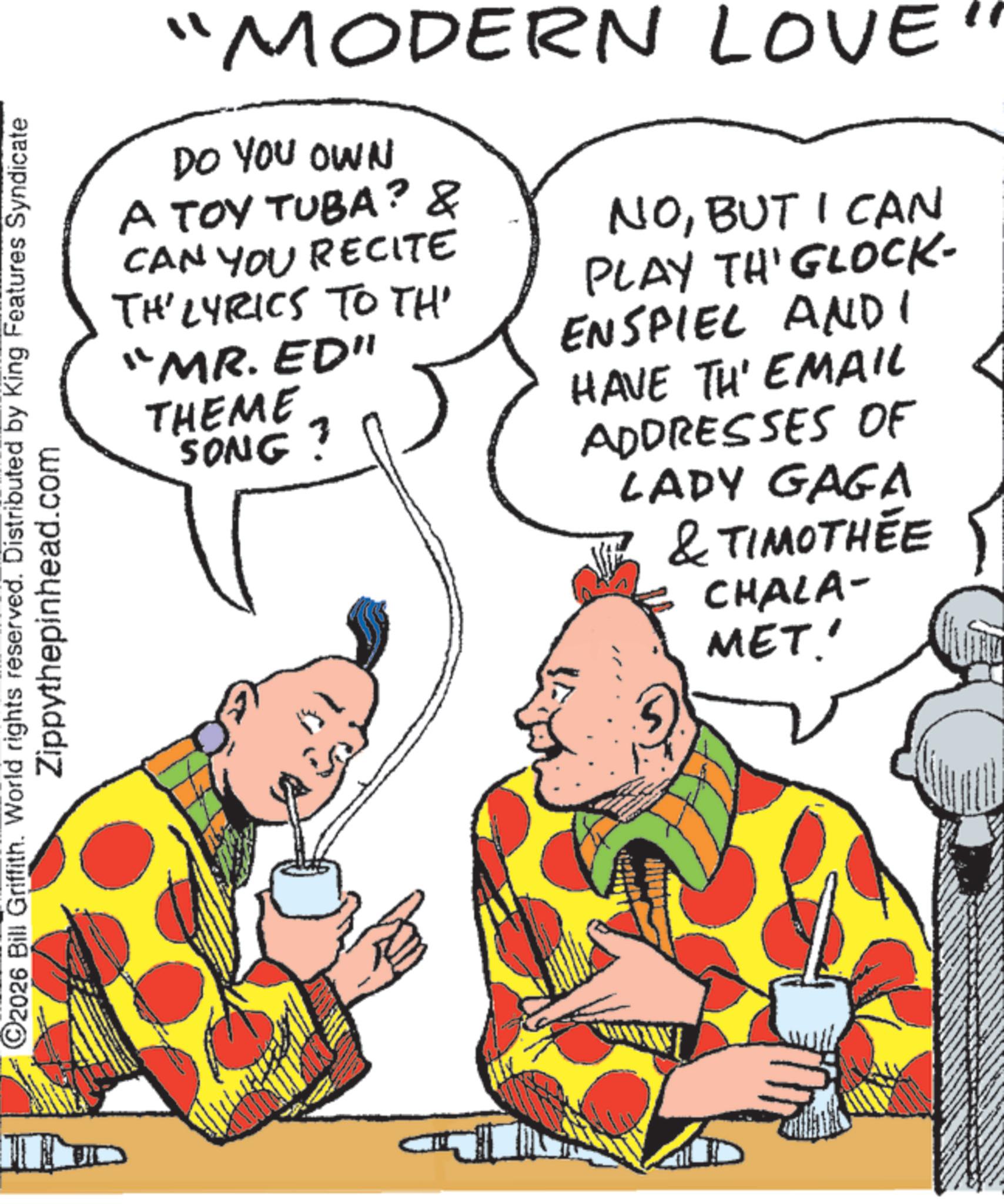 Animation OCR: C2026 Bill Griffith. World rights reserved. Distributed by King Features Syndicate Zippythepinhead.com "MODERN LOVE DO YOU OWN A TOY TUBA? & CAN YOU RECITE TH' LYRICS TO TH "MR. ED" THEME SONG? NOBUT I CAN PLAY TH'GLOCK- ENSPIEL AND I HAVE TH' EMAIL ADDRESSES OF LADY GAGA & TIMOTHÉE CHALA- MET.' C2026 Bill Griffith . World rights reserved . Distributed by King Features Syndicate Zippythepinhead.com " MODERN LOVE DO YOU OWN A TOY TUBA ? & CAN YOU RECITE TH ' LYRICS TO TH " MR . ED " THEME SONG ? NOBUT I CAN PLAY TH'GLOCK- ENSPIEL AND I HAVE TH ' EMAIL ADDRESSES OF LADY GAGA & TIMOTHÉE CHALA- MET . '