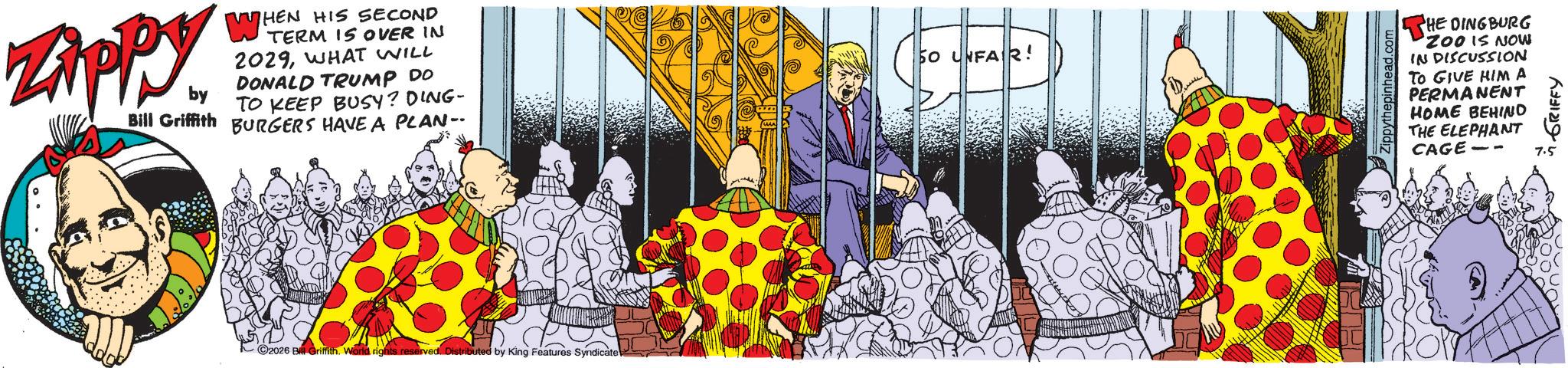 Comic book OCR: Zippy. WHEN HIS SECOND TERM IS OVER IN 2029WHAT WILL DONALD TRUMP DO ?? TO KEEP BUSY? DING- Bill Griffith BURGERS HAVE A PLAN-. by 2026 B Griffith. World rights reserved. Distributed by King Features Syndicate 50 UNFAIR! Zippythepinhead.com THE DINGBURG ZOO IS NOW IN DISCUSSION TO GIVE HIM A PERMANENT HOME BEHIND THE ELEPHANT CAGE- ? ???? ??????? 7.5 Zippy . WHEN HIS SECOND TERM IS OVER IN 2029WHAT WILL DONALD TRUMP DO ?? TO KEEP BUSY ? DING- Bill Griffith BURGERS HAVE A PLAN- . by 2026 B Griffith . World rights reserved . Distributed by King Features Syndicate 50 UNFAIR ! Zippythepinhead.com THE DINGBURG ZOO IS NOW IN DISCUSSION TO GIVE HIM A PERMANENT HOME BEHIND THE ELEPHANT CAGE- ? ???? ??????? 7.5
