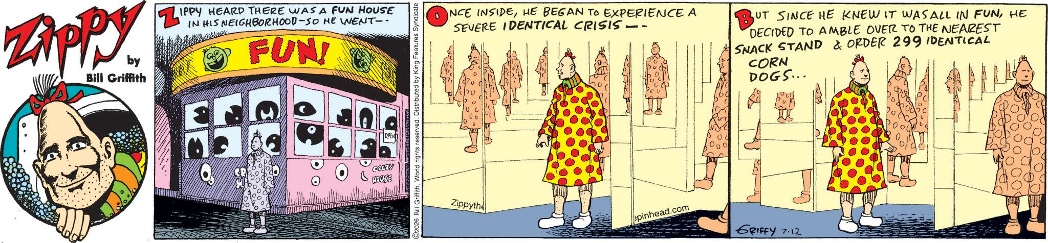 Comic book OCR: ZAPPY by Bill Griffith ZIPPY HEARD THERE WAS A FUN HOUSE HIS NEIGHBORHOOD-SO HE WENT-- FUN CEAZY HOUSE OPEN! Bill Griffith. World rights reserved. Distributed by King Features Syndicate INCE INSIDEHE BEGAN TO EXPERIENCE A SEVERE IDENTICAL CRISIS -- UT SINCE HE KNEW IT WAS ALL IN FUNHE DECIDED TO AMBLE OVER TO THE NEAREST SNACK STAND & ORDER 299 IDENTICAL CORN DOGS... Zippythe epinhead.com GRIFFY 7.12 ZAPPY by Bill Griffith ZIPPY HEARD THERE WAS A FUN HOUSE HIS NEIGHBORHOOD - SO HE WENT-- FUN CEAZY HOUSE OPEN ! Bill Griffith . World rights reserved . Distributed by King Features Syndicate INCE INSIDEHE BEGAN TO EXPERIENCE A SEVERE IDENTICAL CRISIS -- UT SINCE HE KNEW IT WAS ALL IN FUNHE DECIDED TO AMBLE OVER TO THE NEAREST SNACK STAND & ORDER 299 IDENTICAL CORN DOGS ... Zippythe epinhead.com GRIFFY 7.12